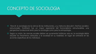 CONCEPTO DE SOCIOLOGIA
 Para él, la sociología era la ciencia de las instituciones, y su meta era descubrir «hechos sociales»
estructurales. Durkheim fue un mayor exponente del funcionalismo estructuralista, una
perspectiva fundacional tanto para la sociología como para la antropología.
 Según su visión, las ciencias sociales debían ser puramente holísticas; esto es, la sociología debía
estudiar los fenómenos atribuidos a la sociedad en su totalidad, en lugar de centrarse en las
acciones específicas de los individuos.
 