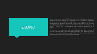 EJEMPLO
Weber establece un desarrollo histórico de la religión cristiana , en un primer
momento el carisma profético se convierte en practica sacerdotal , dotándose
de un carácter de formalización dogmática. En un segundo momento el
protagonismo de la religión recae en las capas que la sustentan , en concreto
una religiosidad urbana tomando cuerpo la forma religiosa de occidente : el
burgo y , frente a ellos , la nobleza con una concepción caballeresca de la
religión .
Sin embargo en este periodo es la pequeña burguesía la que introduce el
carácter congregacional (comunidad) del cristianismo . Para Weber la religión
sigue una pirámide jerárquica , autoperfeccionamiento y resignación ; este
hecho tendrá un reflejo en la gestión técnico-racional .
 
