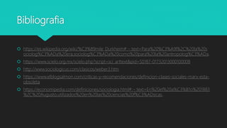 Bibliografia
 https://es.wikipedia.org/wiki/%C3%89mile_Durkheim#:~:text=Para%20%C3%A9l%2C%20la%20s
ociolog%C3%ADa%20era,sociolog%C3%ADa%20como%20para%20la%20antropolog%C3%ADa.
 https://www.scielo.org.mx/scielo.php?script=sci_arttext&pid=S0187-01732013000100008
 http://www.sociologicus.com/clasicos/weber3.htm
 https://www.elblogsalmon.com/criticas-y-recomendaciones/definicion-clases-sociales-marx-esta-
obsoleta
 https://economipedia.com/definiciones/sociologia.html#:~:text=En%20el%20a%C3%B1o%201883
%2C%20Augusto,utilizados%20en%20las%20ciencias%20f%C3%ADsicas.
 
