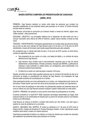 BASES SORTEO CAMPAÑA DE PRESENTACIÓN DE CANCHA24
                                         (ABRIL 2010)

PRIMERA.- Caja Navarra realizará un sorteo entre todas las personas que cumplan los
requisitos establecidos en las presentes bases para participar en el mismo. El ámbito territorial
de este sorteo es nacional.
Caja Navarra comunicará la promoción por diversos medios a través de Internet: página web,
“redes sociales”, video promocional.
SEGUNDA.- OBJETIVO. Los principales objetivos de la realización de este sorteo son dar a
conocer Cancha24 como oficina de CAN en Internet y captar nuevos clientes a través de este
canal.
TERCERA.- PARTICIPANTES. Participarán gratuitamente en el sorteo todas las personas físicas
que se den de alta como clientes de Caja Navarra entre el 8 de abril y el 15 de junio de 2010
solicitándolo a través del formulario web creado específicamente para esta campaña.
Se considerará que un cliente está dado de alta a 15 de junio de 2010 cuando, en dicha fecha,
cumpla los siguientes requisitos:
    •   Sea propietario de una cuenta a la vista, una tarjeta de débito y un contrato de banca
        electrónica de Caja Navarra.
    •   Caja Navarra haya recibido toda la documentación requerida para el alta de cliente
        debidamente cumplimentada y firmada (contratos, fotocopia del DNI/NIE y justificante de
        ingresos) y haya verificado su validez dando, por consiguiente, plena operatividad a los
        productos anteriormente descritos.
    •   El saldo de la cuenta a la vista sea igual o superior a 50 euros.
Quedan excluidos del sorteo todas aquellas personas que al comienzo del periodo de alta en la
promoción ya tengan la consideración de clientes de Caja Navarra. Los empleados de Caja
Navarra están excluidos de la participación en el sorteo.
Cada participante tendrá una única participación en el sorteo, con independencia del número de
formularios “Hazte cliente” que envíe así como de los productos que contrate con Caja Navarra.
Por el mero hecho de participar en este sorteo, los participantes aceptan las presentes bases así
como el criterio con que Caja Navarra resuelva cualquier cuestión relacionada con este sorteo.
CUARTA.- PREMIOS. Se sorteará un único premio entre todos los participantes en el sorteo.
El premio consistirá en un Ipad Wi-Fi 16GB, dispositivo tecnológico desarrollado por Apple. Este
producto todavía no se comercializa en España pero su precio de mercado actual en los Estados
Unidos es de 499 dólares.
Caja Navarra se reserva el derecho a sustituir este premio por otro similar y de valor igual o
superior en caso de problemas en su provisión.
QUINTA.- MECÁNICA DEL SORTEO. El sorteo se celebrará el 21 de junio de 2010 ante el
Notario del M.I. Colegio de Pamplona D. Ernesto Rodríguez Catalán, si bien Caja Navarra podrá
modificar dicha fecha y notario si lo estima oportuno.
Caja Navarra presentará al Notario una relación con todos los clientes que cumplan los requisitos
que establecen las presentes bases para participar en el sorteo.
 