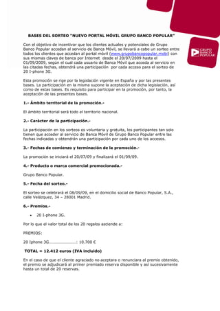 BASES DEL SORTEO “NUEVO PORTAL MÓVIL GRUPO BANCO POPULAR”

Con el objetivo de incentivar que los clientes actuales y potenciales de Grupo
Banco Popular accedan al servicio de Banca Móvil, se llevará a cabo un sorteo entre
todos los clientes que accedan al portal móvil (www.grupobancopopular.mobi) con
sus mismas claves de banca por Internet desde el 20/07/2009 hasta el
01/09/2009, según el cual cada usuario de Banca Móvil que acceda al servicio en
las citadas fechas, obtendrá una participación por cada acceso para el sorteo de
20 I-phone 3G.

Esta promoción se rige por la legislación vigente en España y por las presentes
bases. La participación en la misma supone la aceptación de dicha legislación, así
como de estas bases. Es requisito para participar en la promoción, por tanto, la
aceptación de las presentes bases.

1.- Ámbito territorial de la promoción.-

El ámbito territorial será todo el territorio nacional.

2.- Carácter de la participación.-

La participación en los sorteos es voluntaria y gratuita, los participantes tan solo
tienen que acceder al servicio de Banca Móvil de Grupo Banco Popular entre las
fechas indicadas y obtendrán una participación por cada uno de los accesos.

3.- Fechas de comienzo y terminación de la promoción.-

La promoción se iniciará el 20/07/09 y finalizará el 01/09/09.

4.- Producto o marca comercial promocionada.-

Grupo Banco Popular.

5.- Fecha del sorteo.-

El sorteo se celebrará el 08/09/09, en el domicilio social de Banco Popular, S.A.,
calle Velázquez, 34 – 28001 Madrid.

6.- Premios.-

   •   20 I-phone 3G.

Por lo que el valor total de los 20 regalos asciende a:

PREMIOS:

20 Iphone 3G………………………: 10.700 €

TOTAL = 12.412 euros (IVA incluido)

En el caso de que el cliente agraciado no aceptara o renunciara al premio obtenido,
el premio se adjudicará al primer premiado reserva disponible y así sucesivamente
hasta un total de 20 reservas.
 