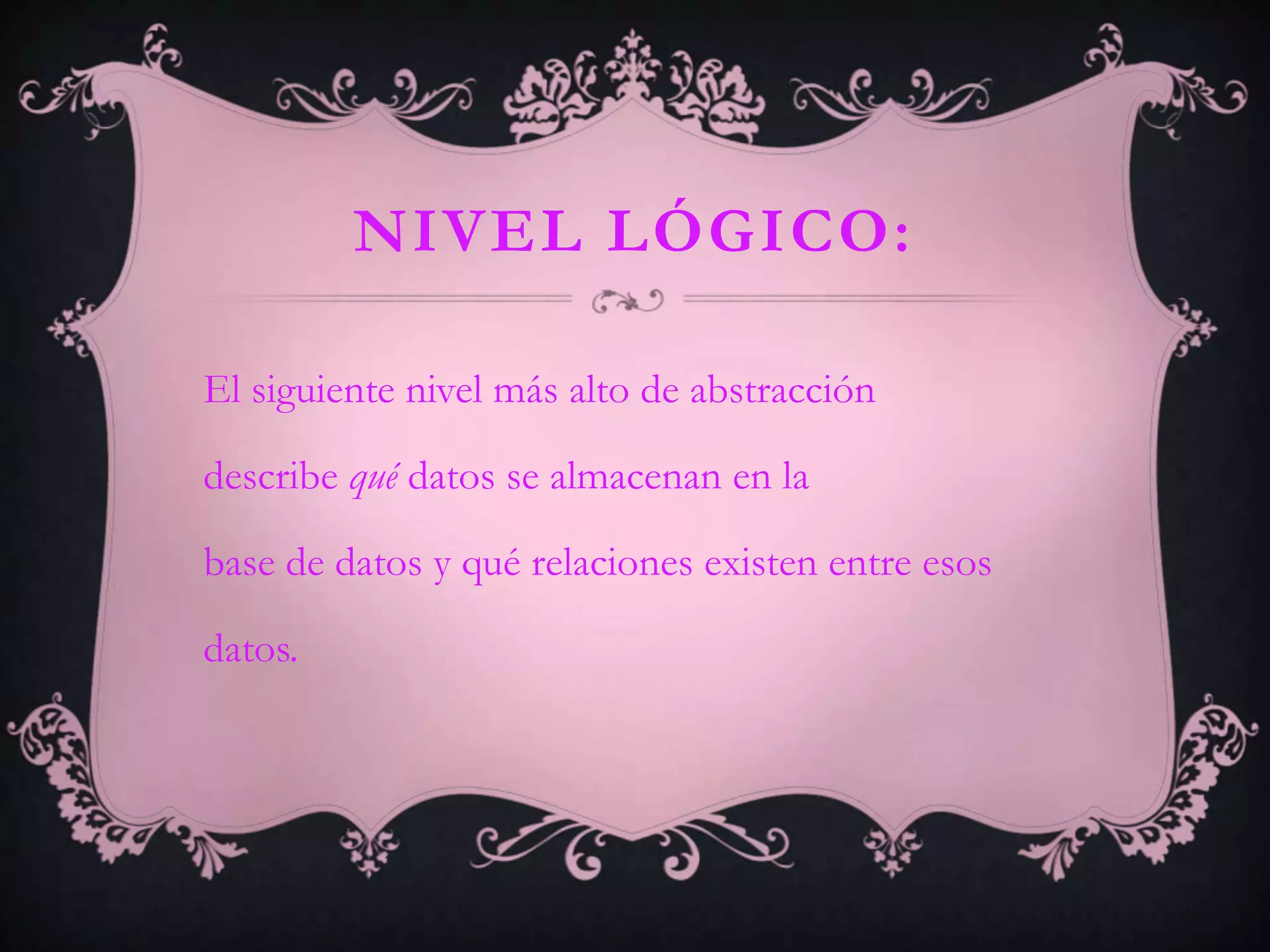NIVEL LÓGICO:

El siguiente nivel más alto de abstracción

describe qué datos se almacenan en la

base de datos y qué relaciones existen entre esos

datos.
 