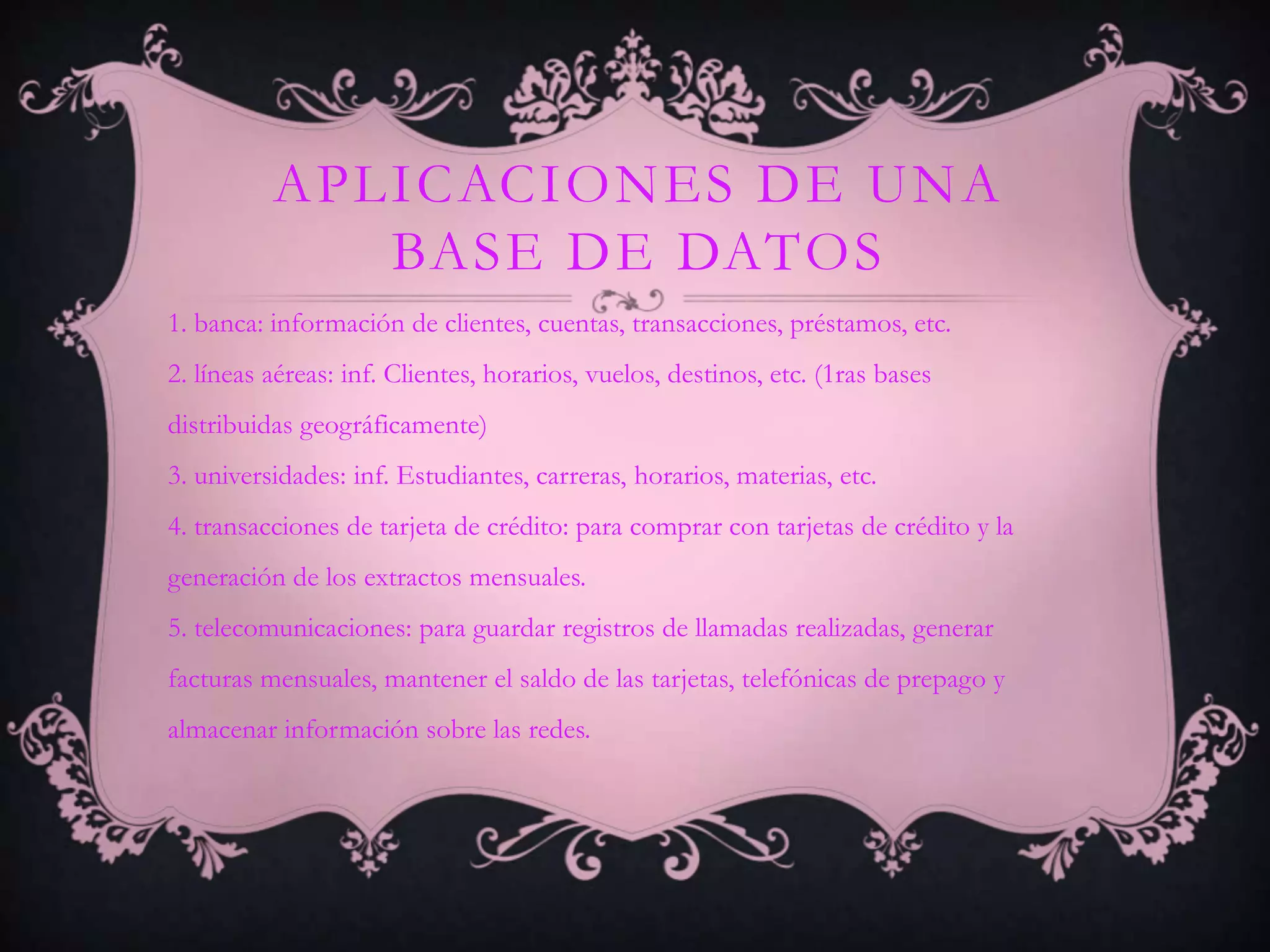 APLICACIONES DE UNA
             BASE DE DATOS
1. banca: información de clientes, cuentas, transacciones, préstamos, etc.
2. líneas aéreas: inf. Clientes, horarios, vuelos, destinos, etc. (1ras bases
distribuidas geográficamente)
3. universidades: inf. Estudiantes, carreras, horarios, materias, etc.
4. transacciones de tarjeta de crédito: para comprar con tarjetas de crédito y la
generación de los extractos mensuales.
5. telecomunicaciones: para guardar registros de llamadas realizadas, generar
facturas mensuales, mantener el saldo de las tarjetas, telefónicas de prepago y
almacenar información sobre las redes.
 