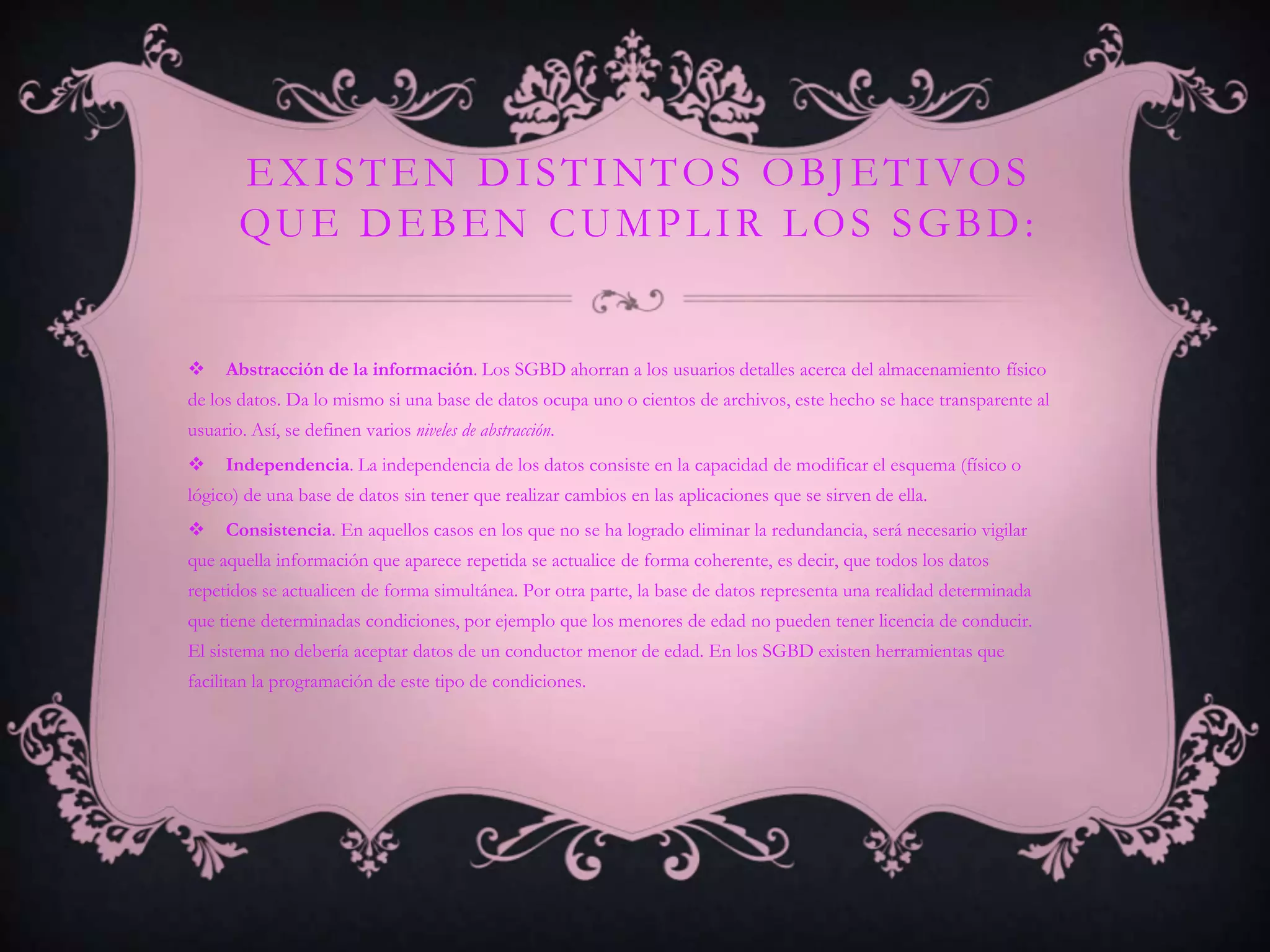 E X I S T E N D I S T I N T O S O B J E T I VO S
       QUE DEBEN CUMPLIR LOS SGBD:


    Abstracción de la información. Los SGBD ahorran a los usuarios detalles acerca del almacenamiento físico
de los datos. Da lo mismo si una base de datos ocupa uno o cientos de archivos, este hecho se hace transparente al
usuario. Así, se definen varios niveles de abstracción.
    Independencia. La independencia de los datos consiste en la capacidad de modificar el esquema (físico o
lógico) de una base de datos sin tener que realizar cambios en las aplicaciones que se sirven de ella.
    Consistencia. En aquellos casos en los que no se ha logrado eliminar la redundancia, será necesario vigilar
que aquella información que aparece repetida se actualice de forma coherente, es decir, que todos los datos
repetidos se actualicen de forma simultánea. Por otra parte, la base de datos representa una realidad determinada
que tiene determinadas condiciones, por ejemplo que los menores de edad no pueden tener licencia de conducir.
El sistema no debería aceptar datos de un conductor menor de edad. En los SGBD existen herramientas que
facilitan la programación de este tipo de condiciones.
 