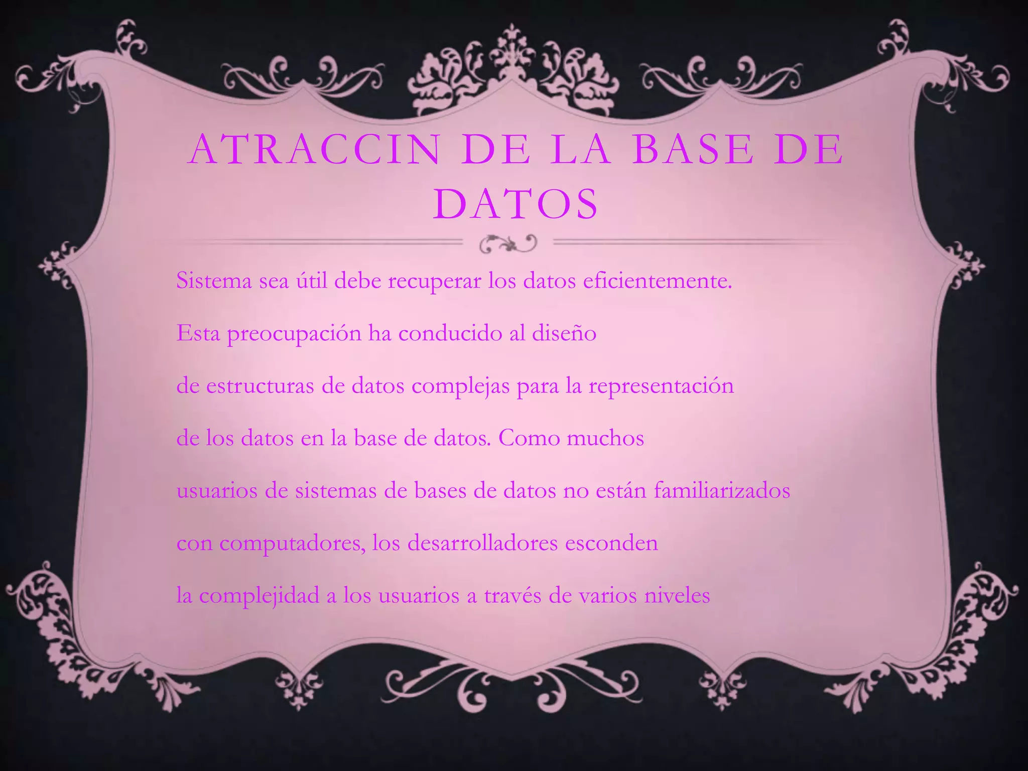 ATRACCIN DE LA BASE DE
         DATOS
Sistema sea útil debe recuperar los datos eficientemente.

Esta preocupación ha conducido al diseño

de estructuras de datos complejas para la representación

de los datos en la base de datos. Como muchos

usuarios de sistemas de bases de datos no están familiarizados

con computadores, los desarrolladores esconden

la complejidad a los usuarios a través de varios niveles
 