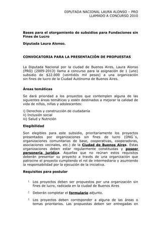 DIPUTADA NACIONAL LAURA ALONSO – PRO
                                     LLAMADO A CONCURSO 2010




Bases para el otorgamiento de subsidios para Fundaciones sin
Fines de Lucro

Diputada Laura Alonso.



CONVOCATORIA PARA LA PRESENTACIÓN DE PROPUESTAS


La Diputada Nacional por la ciudad de Buenos Aires, Laura Alonso
(PRO) (2009-2013) llama a concurso para la asignación de 1 (uno)
subsidio de $22.000 (veintidós mil pesos) a una organización
sin fines de lucro de la Ciudad Autónoma de Buenos Aires.


Áreas temáticas

Se dará prioridad a los proyectos que contemplen alguna de las
siguientes áreas temáticas y estén destinados a mejorar la calidad de
vida de niños, niñas y adolescentes:

i) Derechos y construcción de ciudadanía
ii) Inclusión social
iii) Salud y Nutrición

Elegibilidad

Son elegibles para este subsidio, prioritariamente los proyectos
presentados por organizaciones sin fines de lucro (ONG´s,
organizaciones comunitarias de base, cooperativas, cooperadoras,
asociaciones vecinales, etc.) de la Ciudad de Buenos Aires. Estas
organizaciones deben estar regularmente constituidas y poseer
personería jurídica. Aquellas que no reúnan estos requisitos
deberán presentar su proyecto a través de una organización que
patrocine el proyecto cumpliendo el rol de intermediaria y asumiendo
la responsabilidad por la ejecución de la iniciativa.

Requisitos para postular

  1.   Los proyectos deben ser propuestos por una organización sin
       fines de lucro, radicada en la ciudad de Buenos Aires
  2.   Deberán completar el formulario adjunto.
  3.   Los proyectos deben corresponder a alguna de las áreas o
       temas prioritarios. Las propuestas deben ser entregadas en
 