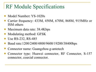 RF Module Specifications Model Number :  YS-1020s Carrier frequency: 433M, 450M, 670M, 868M, 915MHz or ISM others  Maximum data rate: 38.4Kbps  Modulating method: GFSK  Use RS-232, RS-485  Baud rate:1200/2400/4800/9600/19200/38400bps Connector name: Guangzhou g-antetech   Connector type: Huawei connector, RF Connector, S-157 connector, coaxial connector.  