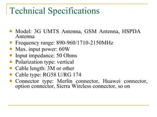Technical Specifications   Model: 3G UMTS Antenna, GSM Antenna, HSPDA  Antenna  Frequency range: 890-960/1710-2150MHz  Max. input power: 60W  Input impedance: 50 Ohms  Polarization type: vertical  Cable length: 3M or other  Cable type: RG58 U/RG 174  Connector type: Merlin connector, Huawei connector, option connector, Sierra Wireless connector, so on  