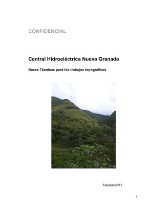 1
CONFIDENCIAL
Central Hidroeléctrica Nueva Granada
Bases Técnicas para los trabajos topográficos
 
 
 
 
 
 
 
 
Febrero/2017
 
 
