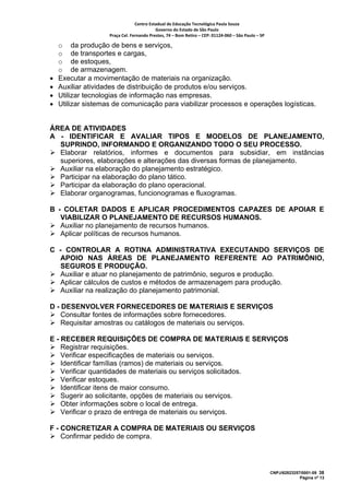 Centro Estadual de Educação Tecnológica Paula Souza 
                                           Governo do Estado de São Paulo 
                    Praça Cel. Fernando Prestes, 74 – Bom Retiro – CEP: 01124‐060 – São Paulo – SP     

    o da produção de bens e serviços,
    o de transportes e cargas,
    o de estoques,
    o de armazenagem.
•   Executar a movimentação de materiais na organização.
•   Auxiliar atividades de distribuição de produtos e/ou serviços.
•   Utilizar tecnologias de informação nas empresas.
•   Utilizar sistemas de comunicação para viabilizar processos e operações logísticas.


ÁREA DE ATIVIDADES
A - IDENTIFICAR E AVALIAR TIPOS E MODELOS DE PLANEJAMENTO,
  SUPRINDO, INFORMANDO E ORGANIZANDO TODO O SEU PROCESSO.
  Elaborar relatórios, informes e documentos para subsidiar, em instâncias
  superiores, elaborações e alterações das diversas formas de planejamento.
  Auxiliar na elaboração do planejamento estratégico.
  Participar na elaboração do plano tático.
  Participar da elaboração do plano operacional.
  Elaborar organogramas, funcionogramas e fluxogramas.

B - COLETAR DADOS E APLICAR PROCEDIMENTOS CAPAZES DE APOIAR E
   VIABILIZAR O PLANEJAMENTO DE RECURSOS HUMANOS.
   Auxiliar no planejamento de recursos humanos.
   Aplicar políticas de recursos humanos.

C - CONTROLAR A ROTINA ADMINISTRATIVA EXECUTANDO SERVIÇOS DE
   APOIO NAS ÁREAS DE PLANEJAMENTO REFERENTE AO PATRIMÔNIO,
   SEGUROS E PRODUÇÃO.
   Auxiliar e atuar no planejamento de patrimônio, seguros e produção.
   Aplicar cálculos de custos e métodos de armazenagem para produção.
   Auxiliar na realização do planejamento patrimonial.

D - DESENVOLVER FORNECEDORES DE MATERIAIS E SERVIÇOS
    Consultar fontes de informações sobre fornecedores.
    Requisitar amostras ou catálogos de materiais ou serviços.

E - RECEBER REQUISIÇÕES DE COMPRA DE MATERIAIS E SERVIÇOS
    Registrar requisições.
    Verificar especificações de materiais ou serviços.
    Identificar famílias (ramos) de materiais ou serviços.
    Verificar quantidades de materiais ou serviços solicitados.
    Verificar estoques.
    Identificar itens de maior consumo.
    Sugerir ao solicitante, opções de materiais ou serviços.
    Obter informações sobre o local de entrega.
    Verificar o prazo de entrega de materiais ou serviços.

F - CONCRETIZAR A COMPRA DE MATERIAIS OU SERVIÇOS
    Confirmar pedido de compra.




                                                                                                          CNPJ/62823257/0001-09 38
                                                                                                                       Página nº 13
 