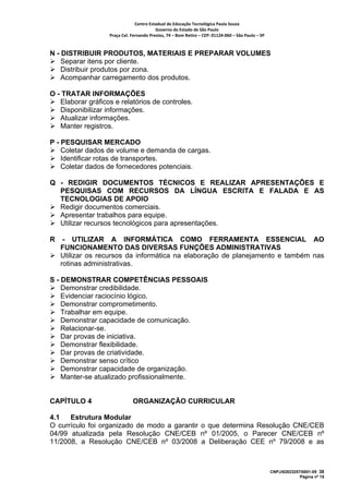 Centro Estadual de Educação Tecnológica Paula Souza 
                                          Governo do Estado de São Paulo 
                   Praça Cel. Fernando Prestes, 74 – Bom Retiro – CEP: 01124‐060 – São Paulo – SP     



N - DISTRIBUIR PRODUTOS, MATERIAIS E PREPARAR VOLUMES
    Separar itens por cliente.
    Distribuir produtos por zona.
    Acompanhar carregamento dos produtos.

O - TRATAR INFORMAÇÕES
   Elaborar gráficos e relatórios de controles.
   Disponibilizar informações.
   Atualizar informações.
   Manter registros.

P - PESQUISAR MERCADO
    Coletar dados de volume e demanda de cargas.
    Identificar rotas de transportes.
    Coletar dados de fornecedores potenciais.

Q - REDIGIR DOCUMENTOS TÉCNICOS E REALIZAR APRESENTAÇÕES E
  PESQUISAS COM RECURSOS DA LÍNGUA ESCRITA E FALADA E AS
  TECNOLOGIAS DE APOIO
  Redigir documentos comerciais.
  Apresentar trabalhos para equipe.
  Utilizar recursos tecnológicos para apresentações.

R    - UTILIZAR A INFORMÁTICA COMO FERRAMENTA ESSENCIAL AO
    FUNCIONAMENTO DAS DIVERSAS FUNÇÕES ADMINISTRATIVAS
    Utilizar os recursos da informática na elaboração de planejamento e também nas
    rotinas administrativas.

S - DEMONSTRAR COMPETÊNCIAS PESSOAIS
    Demonstrar credibilidade.
    Evidenciar raciocínio lógico.
    Demonstrar comprometimento.
    Trabalhar em equipe.
    Demonstrar capacidade de comunicação.
    Relacionar-se.
    Dar provas de iniciativa.
    Demonstrar flexibilidade.
    Dar provas de criatividade.
    Demonstrar senso crítico
    Demonstrar capacidade de organização.
    Manter-se atualizado profissionalmente.


CAPÍTULO 4                     ORGANIZAÇÃO CURRICULAR

4.1   Estrutura Modular
O currículo foi organizado de modo a garantir o que determina Resolução CNE/CEB
04/99 atualizada pela Resolução CNE/CEB nº 01/2005, o Parecer CNE/CEB nº
11/2008, a Resolução CNE/CEB nº 03/2008 a Deliberação CEE nº 79/2008 e as



                                                                                                         CNPJ/62823257/0001-09 38
                                                                                                                      Página nº 15
 