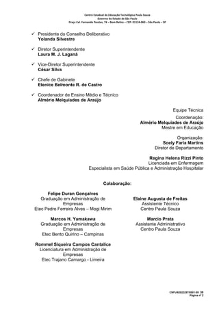 Centro Estadual de Educação Tecnológica Paula Souza 
                                       Governo do Estado de São Paulo 
                Praça Cel. Fernando Prestes, 74 – Bom Retiro – CEP: 01124‐060 – São Paulo – SP     



 Presidente do Conselho Deliberativo
 Yolanda Silvestre

 Diretor Superintendente
 Laura M. J. Laganá

 Vice-Diretor Superintendente
 César Silva

 Chefe de Gabinete
 Elenice Belmonte R. de Castro

 Coordenador de Ensino Médio e Técnico
 Almério Melquíades de Araújo

                                                                                                        Equipe Técnica
                                                                                          Coordenação:
                                                                          Almério Melquíades de Araújo
                                                                                   Mestre em Educação

                                                                                                   Organização:
                                                                                           Soely Faria Martins
                                                                                       Diretor de Departamento

                                                             Regina Helena Rizzi Pinto
                                                             Licenciada em Enfermagem
                                Especialista em Saúde Pública e Administração Hospitalar


                                            Colaboração:

      Felipe Duran Gonçalves
   Graduação em Administração de                                     Elaine Augusta de Freitas
             Empresas                                                    Assistente Técnico
Etec Pedro Ferreira Alves – Mogi Mirim                                   Centro Paula Souza

       Marcos H. Yamakawa                                                    Marcio Prata
   Graduação em Administração de                                       Assistente Administrativo
             Empresas                                                    Centro Paula Souza
   Etec Bento Quirino – Campinas

Rommel Siqueira Campos Cantalice
  Licenciatura em Administração de
              Empresas
   Etec Trajano Camargo - Limeira




                                                                                                      CNPJ/62823257/0001-09 38
                                                                                                                    Página nº 2
 
