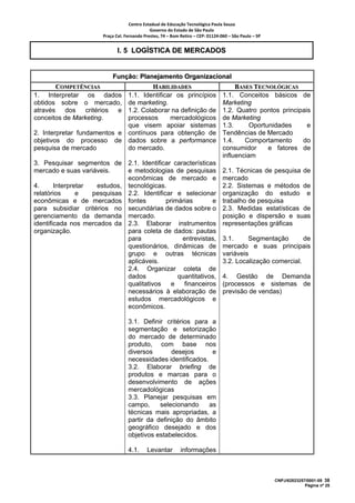 Centro Estadual de Educação Tecnológica Paula Souza 
                                              Governo do Estado de São Paulo 
                       Praça Cel. Fernando Prestes, 74 – Bom Retiro – CEP: 01124‐060 – São Paulo – SP     


                              I. 5 LOGÍSTICA DE MERCADOS


                           Função: Planejamento Organizacional
       COMPETÊNCIAS                   HABILIDADES                                       BASES TECNOLÓGICAS
1. Interpretar os dados      1.1. Identificar os princípios                        1.1. Conceitos básicos de
obtidos sobre o mercado,     de marketing.                                         Marketing
através dos critérios e      1.2. Colaborar na definição de                        1.2. Quatro pontos principais
conceitos de Marketing.      processos      mercadológicos                         de Marketing
                             que visem apoiar sistemas                             1.3.      Oportunidades     e
2. Interpretar fundamentos e contínuos para obtenção de                            Tendências de Mercado
objetivos do processo de dados sobre a performance                                 1.4.    Comportamento     do
pesquisa de mercado          do mercado.                                           consumidor      e fatores de
                                                                                   influenciam
3. Pesquisar segmentos de 2.1. Identificar características
mercado e suas variáveis.     e metodologias de pesquisas                          2.1. Técnicas de pesquisa de
                              econômicas de mercado e                              mercado
4.      Interpretar  estudos, tecnológicas.                                        2.2. Sistemas e métodos de
relatórios      e   pesquisas 2.2. Identificar e selecionar                        organização do estudo e
econômicas e de mercados fontes             primárias       e                      trabalho de pesquisa
para subsidiar critérios no secundárias de dados sobre o                           2.3. Medidas estatísticas de
gerenciamento da demanda mercado.                                                  posição e dispersão e suas
identificada nos mercados da 2.3. Elaborar instrumentos                            representações gráficas
organização.                  para coleta de dados: pautas
                              para               entrevistas,                      3.1.     Segmentação        de
                              questionários, dinâmicas de                          mercado e suas principais
                              grupo e outras técnicas                              variáveis
                              aplicáveis.                                          3.2. Localização comercial.
                              2.4. Organizar coleta de
                              dados             quantitativos,                     4. Gestão de Demanda
                              qualitativos    e   financeiros                      (processos e sistemas de
                              necessários à elaboração de                          previsão de vendas)
                              estudos mercadológicos e
                              econômicos.

                                   3.1. Definir critérios para a
                                   segmentação e setorização
                                   do mercado de determinado
                                   produto, com base nos
                                   diversos       desejos       e
                                   necessidades identificados.
                                   3.2. Elaborar briefing de
                                   produtos e marcas para o
                                   desenvolvimento de ações
                                   mercadológicas
                                   3.3. Planejar pesquisas em
                                   campo,     selecionando     as
                                   técnicas mais apropriadas, a
                                   partir da definição do âmbito
                                   geográfico desejado e dos
                                   objetivos estabelecidos.

                                   4.1.      Levantar         informações



                                                                                                             CNPJ/62823257/0001-09 38
                                                                                                                          Página nº 25
 