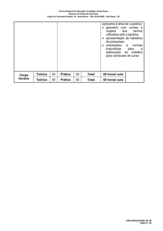 Centro Estadual de Educação Tecnológica Paula Souza 
                                           Governo do Estado de São Paulo 
                    Praça Cel. Fernando Prestes, 74 – Bom Retiro – CEP: 01124‐060 – São Paulo – SP     


                                                                                aplicados à área de Logística:
                                                                                • glossário com nomes e
                                                                                   origens      dos      termos
                                                                                   utilizados pelo Logística;
                                                                                • apresentação de trabalhos
                                                                                   de pesquisas;
                                                                                • orientações      e    normas
                                                                                   linguísticas      para     a
                                                                                   elaboração do trabalho
                                                                                   para conclusão de curso




Carga     Teórica        40       Prática          00           Total            40 horas/ aula
Horária   Teórica        50       Prática          00           Total            50 horas/ aula




                                                                                                          CNPJ/62823257/0001-09 38
                                                                                                                       Página nº 28
 
