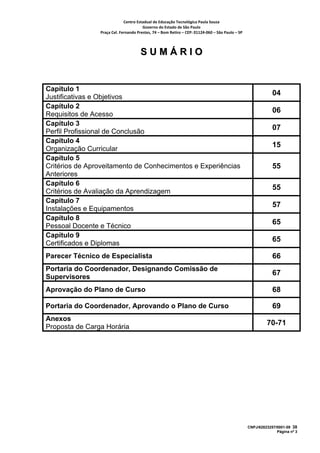 Centro Estadual de Educação Tecnológica Paula Souza 
                                       Governo do Estado de São Paulo 
                Praça Cel. Fernando Prestes, 74 – Bom Retiro – CEP: 01124‐060 – São Paulo – SP     



                                      SUMÁRIO


Capítulo 1
                                                                                                                  04
Justificativas e Objetivos
Capítulo 2
                                                                                                                  06
Requisitos de Acesso
Capítulo 3
                                                                                                                  07
Perfil Profissional de Conclusão
Capítulo 4
                                                                                                                  15
Organização Curricular
Capítulo 5
Critérios de Aproveitamento de Conhecimentos e Experiências                                                       55
Anteriores
Capítulo 6
                                                                                                                  55
Critérios de Avaliação da Aprendizagem
Capítulo 7
                                                                                                                  57
Instalações e Equipamentos
Capítulo 8
                                                                                                                  65
Pessoal Docente e Técnico
Capítulo 9
                                                                                                                  65
Certificados e Diplomas
Parecer Técnico de Especialista                                                                                   66
Portaria do Coordenador, Designando Comissão de
                                                                                                                  67
Supervisores
Aprovação do Plano de Curso                                                                                       68

Portaria do Coordenador, Aprovando o Plano de Curso                                                               69
Anexos
                                                                                                               70-71
Proposta de Carga Horária




                                                                                                      CNPJ/62823257/0001-09 38
                                                                                                                    Página nº 3
 