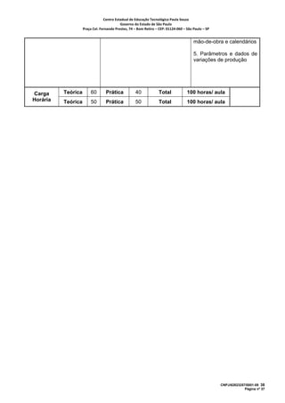 Centro Estadual de Educação Tecnológica Paula Souza 
                                           Governo do Estado de São Paulo 
                    Praça Cel. Fernando Prestes, 74 – Bom Retiro – CEP: 01124‐060 – São Paulo – SP     


                                                                                          mão-de-obra e calendários

                                                                                          5. Parâmetros e dados de
                                                                                          variações de produção




Carga     Teórica        60       Prática            40             Total             100 horas/ aula
Horária   Teórica        50       Prática            50             Total             100 horas/ aula




                                                                                                          CNPJ/62823257/0001-09 38
                                                                                                                       Página nº 37
 