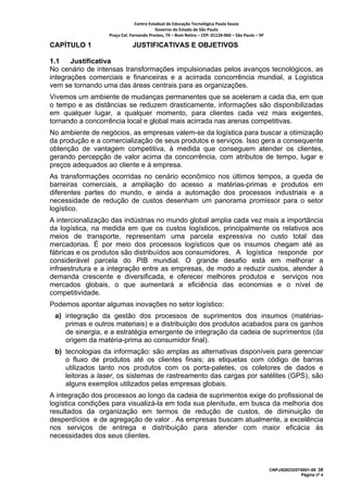 Centro Estadual de Educação Tecnológica Paula Souza 
                                         Governo do Estado de São Paulo 
                  Praça Cel. Fernando Prestes, 74 – Bom Retiro – CEP: 01124‐060 – São Paulo – SP     

CAPÍTULO 1                    JUSTIFICATIVAS E OBJETIVOS

1.1    Justificativa
No cenário de intensas transformações impulsionadas pelos avanços tecnológicos, as
integrações comerciais e financeiras e a acirrada concorrência mundial, a Logística
vem se tornando uma das áreas centrais para as organizações.
Vivemos um ambiente de mudanças permanentes que se aceleram a cada dia, em que
o tempo e as distâncias se reduzem drasticamente, informações são disponibilizadas
em qualquer lugar, a qualquer momento, para clientes cada vez mais exigentes,
tornando a concorrência local e global mais acirrada nas arenas competitivas.
No ambiente de negócios, as empresas valem-se da logística para buscar a otimização
da produção e a comercialização de seus produtos e serviços. Isso gera a consequente
obtenção de vantagem competitiva, à medida que conseguem atender os clientes,
gerando percepção de valor acima da concorrência, com atributos de tempo, lugar e
preços adequados ao cliente e à empresa.
As transformações ocorridas no cenário econômico nos últimos tempos, a queda de
barreiras comerciais, a ampliação do acesso a matérias-primas e produtos em
diferentes partes do mundo, e ainda a automação dos processos industriais e a
necessidade de redução de custos desenham um panorama promissor para o setor
logístico.
A intercionalização das indústrias no mundo global amplia cada vez mais a importância
da logística, na medida em que os custos logísticos, principalmente os relativos aos
meios de transporte, representam uma parcela expressiva no custo total das
mercadorias. É por meio dos processos logísticos que os insumos chegam até as
fábricas e os produtos são distribuídos aos consumidores. A logística responde por
considerável parcela do PIB mundial. O grande desafio está em melhorar a
infraestrutura e a integração entre as empresas, de modo a reduzir custos, atender à
demanda crescente e diversificada, e oferecer melhores produtos e serviços nos
mercados globais, o que aumentará a eficiência das economias e o nível de
competitividade.
Podemos apontar algumas inovações no setor logístico:
 a) integração da gestão dos processos de suprimentos dos insumos (matérias-
    primas e outros materiais) e a distribuição dos produtos acabados para os ganhos
    de sinergia, e a estratégia emergente de integração da cadeia de suprimentos (da
    origem da matéria-prima ao consumidor final).
 b) tecnologias da informação: são amplas as alternativas disponíveis para gerenciar
    o fluxo de produtos até os clientes finais; as etiquetas com código de barras
    utilizados tanto nos produtos com os porta-paletes, os coletores de dados e
    leitoras a laser, os sistemas de rastreamento das cargas por satélites (GPS), são
    alguns exemplos utilizados pelas empresas globais.
A integração dos processos ao longo da cadeia de suprimentos exige do profissional de
logística condições para visualizá-la em toda sua plenitude, em busca da melhoria dos
resultados da organização em termos de redução de custos, de diminuição de
desperdícios e de agregação de valor . As empresas buscam atualmente, a excelência
nos serviços de entrega e distribuição para atender com maior eficácia ás
necessidades dos seus clientes.



                                                                                                        CNPJ/62823257/0001-09 38
                                                                                                                      Página nº 4
 