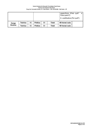 Centro Estadual de Educação Tecnológica Paula Souza 
                                           Governo do Estado de São Paulo 
                    Praça Cel. Fernando Prestes, 74 – Bom Retiro – CEP: 01124‐060 – São Paulo – SP     


                                                                                       específicos (Para quê?                e
                                                                                       Para quem?)
                                                                                       8. Justificativa (Por quê?)

Carga     Teórica         40        Prática          00             Total            40 horas/ aula
Horária   Teórica         50        Prática          00             Total            50 horas/ aula




                                                                                                          CNPJ/62823257/0001-09 38
                                                                                                                       Página nº 40
 