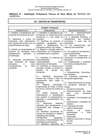 Centro Estadual de Educação Tecnológica Paula Souza 
                                              Governo do Estado de São Paulo 
                       Praça Cel. Fernando Prestes, 74 – Bom Retiro – CEP: 01124‐060 – São Paulo – SP     


MÓDULO III - Habilitação Profissional Técnica de Nível Médio de TÉCNICO EM
LOGÍSTICA

                                  III.1 GESTÃO DE TRANSPORTES


                                               Função: Transporte
         COMPETÊNCIAS                       HABILIDADES                                         BASES TECNOLÓGICAS
1. Analisar a infraestrutura dos 1.1.Identificar a importância dos                        1.1.      O     desenvolvimento
sistemas de transporte do país. transportes no desenvolvimento                            econômico e o transporte.
                                 econômico e o seu papel na                               1.2. A geografia brasileira, a
2. Selecionar o modal de Logística.                                                       infraestrutura   dos    estados,
transporte para atendimento 1.2. identificar as variáveis e                               municípios e suas vias de
dos usuários de acordo com as restrições        geográficas    que                        transportes.
especificidades da carga.        afetam o planejamento do                                 1.3. As infraestruturas dos
                                 transporte urbano e de cargas.                           sistemas de transportes
3. Analisar as necessidades de 1.3. Mapear a situação atual da
serviços de transporte para infraestrutura de transportes e                 2.1. Os modais de transportes e
planejamento,     operação     e os desafios para a Logística.              suas características.
monitoração.                                                                2.2. Sistemas Intermodal e
                                 2.1. Identificar os sistemas de            multimodal no planejamento do
4. Interpretar procedimentos intermodalidade                     e          transporte.
para transporte de cargas multimodalidade                    como           2.3. Especificação e avaliação
perigosas         e         suas alternativas do transporte                 de veículos transportadores:
conseqüências       ao      meio 2.2. Identificar as variáveis que          - terrestre
ambiente.                        permitam auxiliar na escolha e             - aquático
                                 decisão       do    serviço    de          - aéreo
                                 transporte.                                 • Características, dimensões,
                                                                            tara e lotação
                                      3.1.     Identificar     transportes 2.4. Transporte combinado e
                                      através dos modais e tipos de transporte segmentado
                                      equipamento para carga e
                                      descarga.                             3.1. Dimensionamento de frotas
                                      3.2.     Elaborar       roteirização, no transporte rodoviário de
                                      programação de frotas, controle cargas:
                                      de riscos e cálculo de custos do • previsão de demanda
                                      frete.                                • dimensionamento de frota
                                      3.3.    Utilizar     sistemas     de      para       uma      demanda
                                      roteirizadores e rastreadores             conhecida
                                      que auxiliam no planejamento, • ampliação e terceirização de
                                      operação e monitoramento do               frota
                                      transporte.                           • especificação e avaliação de
                                      3.4.      Selecionar        sistemas      veículos
                                      utilizados para planejamento e 3.2. Operação de frotas
                                      monitoração das entregas e • coleta e distribuição
                                      coletas.                              • número          de      zonas,
                                      3.5. Identificar provedores de            periodicidade     e     frota
                                      serviço de transporte e critérios         necessária
                                      utilizados para seleção.
                                                                            • roteirização
                                      3.6.Identificar           legislação,
                                                                            • distância percorrida e tempo
                                      processos e documentação nas
                                                                                de ciclo
                                      operações de transportes
                                      3.7. Identificar elementos de         • prazos



                                                                                                             CNPJ/62823257/0001-09 38
                                                                                                                          Página nº 41
 