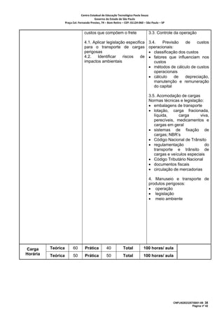 Centro Estadual de Educação Tecnológica Paula Souza 
                                           Governo do Estado de São Paulo 
                    Praça Cel. Fernando Prestes, 74 – Bom Retiro – CEP: 01124‐060 – São Paulo – SP     


                                   custos que compõem o frete                          3.3. Controle da operação

                                   4.1. Aplicar legislação especifica                  3.4.   Previsão    de    custos
                                   para o transporte de cargas                         operacionais:
                                   perigosas                                           • classificação dos custos
                                   4.2.   Identificar    riscos    de                  • fatores que influenciam nos
                                   impactos ambientais                                    custos
                                                                                       • métodos de cálculo de custos
                                                                                          operacionais
                                                                                       • cálculo     de   depreciação,
                                                                                          manutenção e remuneração
                                                                                          do capital

                                                                                       3.5. Acomodação de cargas
                                                                                       Normas técnicas e legislação:
                                                                                       • embalagens de transporte
                                                                                       • lotação, carga fracionada,
                                                                                          líquida,     carga      viva,
                                                                                          perecíveis, medicamentos e
                                                                                          cargas em geral
                                                                                       • sistemas de fixação de
                                                                                          cargas; NBR’s
                                                                                       • Código Nacional de Trânsito
                                                                                       • regulamentação              do
                                                                                          transporte e trânsito de
                                                                                          cargas e veículos especiais
                                                                                       • Código Tributário Nacional
                                                                                       • documentos fiscais
                                                                                       • circulação de mercadorias

                                                                                       4. Manuseio e transporte de
                                                                                       produtos perigosos:
                                                                                       • operação
                                                                                       • legislação
                                                                                       • meio ambiente




Carga     Teórica         60        Prática          40           Total            100 horas/ aula
Horária   Teórica         50        Prática          50           Total            100 horas/ aula




                                                                                                          CNPJ/62823257/0001-09 38
                                                                                                                       Página nº 42
 