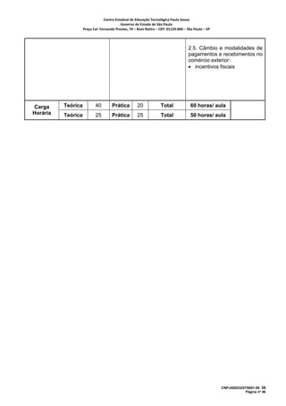 Centro Estadual de Educação Tecnológica Paula Souza 
                                           Governo do Estado de São Paulo 
                    Praça Cel. Fernando Prestes, 74 – Bom Retiro – CEP: 01124‐060 – São Paulo – SP     




                                                                                      2.5. Câmbio e modalidades de
                                                                                      pagamentos e recebimentos no
                                                                                      comércio exterior:
                                                                                      • incentivos fiscais




Carga     Teórica          40         Prática         20             Total              60 horas/ aula
Horária   Teórica          25         Prática         25             Total              50 horas/ aula




                                                                                                          CNPJ/62823257/0001-09 38
                                                                                                                       Página nº 46
 