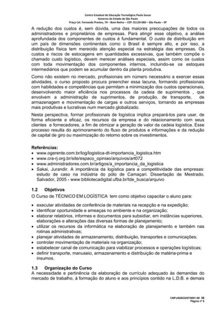 Centro Estadual de Educação Tecnológica Paula Souza 
                                         Governo do Estado de São Paulo 
                  Praça Cel. Fernando Prestes, 74 – Bom Retiro – CEP: 01124‐060 – São Paulo – SP     

A redução dos custos é, sem dúvida, uma das maiores preocupações de todos os
administradores e proprietários de empresas. Para atingir esse objetivo, a análise
aprofundada dos componentes de custos é fundamental. O custo de distribuição em
um país de dimensões continentais como o Brasil é sempre alto, e por isso, a
distribuição física tem merecido atenção especial na estratégia das empresas. Os
custos e riscos de estocagens em quantidades excessivas, que também compõe o
chamado custo logístico, devem merecer análises especiais, assim como os custos
com toda movimentação dos componentes internos, incluindo-se os estoques
intermediários que podem se acumular dentro da planta produtiva.
Como não existem no mercado, profissionais em número necessário a exercer essas
atividades, o curso proposto procura preencher essa lacuna, formando profissionais
com habilidades e competências que permitam a minimização dos custos operacionais,
desenvolvendo maior eficiência nos processos da cadeia de suprimentos , que
envolvem a administração de suprimentos, de produção, de transporte,           de
armazenagem e movimentação de cargas e outros serviços, tornando as empresas
mais produtivas e lucrativas num mercado globalizado.
Nesta perspectiva, formar profissionais de logística implica prepará-los para usar, de
forma eficiente e eficaz, os recursos da empresa e do relacionamento com seus
clientes e fornecedores, a fim de otimizar a geração de valor da cadeia logística. Esse
processo resulta do aprimoramento do fluxo de produtos e informações e da redução
de capital de giro ou maximização do retorno sobre os investimentos.

Referências:
• www.ogerente.com.br/log/logistica-dt-importancia_logistica.htm
• www.cra-rj.org.br/site/espaco_opiniao/arquivos/art072
• www.administradores.com.br/artigos/a_importancia_da_logistica
• Sakai, Jurandir. A importância da logística para a competitividade das empresas:
  estudo de caso na indústria do pólo de Camaçari. Dissertação de Mestrado.
  Salvador, 2005 - www.bibliotecadigital.ufba.br/tde_busca/arquivo

1.2   Objetivos
O Curso de TÉCNICO EM LOGÍSTICA tem como objetivo capacitar o aluno para:
• executar atividades de conferência de materiais na recepção e na expedição;
• identificar oportunidade e ameaças no ambiente e na organização;
• elaborar relatórios, informes e documentos para subsidiar, em instâncias superiores,
  elaborações e alterações das diversas formas de planejamento;
• utilizar os recursos da informática na elaboração de planejamento e também nas
  rotinas administrativas;
• planejar atividades de armazenamento, distribuição, transportes e comunicações;
• controlar movimentação de materiais na organização;
• estabelecer canal de comunicação para viabilizar processos e operações logísticas;
• definir transporte, manuseio, armazenamento e distribuição de matéria-prima e
  insumos.

1.3  Organização do Curso
A necessidade e pertinência da elaboração de currículo adequado às demandas do
mercado de trabalho, à formação do aluno e aos princípios contido na L.D.B. e demais



                                                                                                        CNPJ/62823257/0001-09 38
                                                                                                                      Página nº 5
 