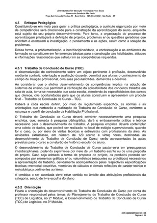 Centro Estadual de Educação Tecnológica Paula Souza 
                                            Governo do Estado de São Paulo 
                     Praça Cel. Fernando Prestes, 74 – Bom Retiro – CEP: 01124‐060 – São Paulo – SP     


4.5    Enfoque Pedagógico
Constituindo-se em meio para guiar a prática pedagógica, o currículo organizado por meio
de competências será direcionado para a construção da aprendizagem do aluno, enquanto
está sujeito do seu próprio desenvolvimento. Para tanto, a organização do processo de
aprendizagem privilegiará a definição de projetos, problemas e/ ou questões geradoras que
orientam e estimulam a investigação, o pensamento e as ações, assim como a solução de
problemas.
Dessa forma, a problematização, a interdisciplinaridade, a contextuação e os ambientes de
formação se constituem em ferramentas básicas para a construção das habilidades, atitudes
e informações relacionadas que estruturam as competências requeridas.


4.5.1 Trabalho de Conclusão de Curso (TCC)
A sistematização do conhecimento sobre um objeto pertinente à profissão, desenvolvido
mediante controle, orientação e avaliação docente, permitirá aos alunos o conhecimento do
campo de atuação profissional, com suas peculiaridades, demandas e desafios.
Ao considerar que o efetivo desenvolvimento de competências implica na adoção de
sistemas de ensino que permitam a verificação da aplicabilidade dos conceitos tratados em
sala de aula, torna-se necessário que cada escola, atendendo às especificidades dos cursos
que oferece, crie oportunidades para que os alunos construam e apresentem um produto
final – Trabalho de Conclusão de Curso – TCC.
Caberá a cada escola definir, por meio de regulamento específico, as normas e as
orientações que nortearão a realização do Trabalho de Conclusão de Curso, conforme a
natureza e o perfil de conclusão da Habilitação Profissional.
O Trabalho de Conclusão de Curso deverá envolver necessariamente uma pesquisa
empírica, que, somada à pesquisa bibliográfica, dará o embasamento prático e teórico
necessário para o desenvolvimento do trabalho. A pesquisa empírica deverá contemplar
uma coleta de dados, que poderá ser realizada no local de estágio supervisionado, quando
for o caso, ou por meio de visitas técnicas e entrevistas com profissionais da área. As
atividades extraclasse, em número de 120 (cento e vinte) horas, destinadas ao
desenvolvimento do Trabalho de Conclusão de Curso, serão acrescentadas às aulas
previstas para o curso e constarão do histórico escolar do aluno.
O desenvolvimento do Trabalho de Conclusão de Curso pautar-se-á em pressupostos
interdisciplinares, podendo exprimir-se por meio de um trabalho escrito ou de uma proposta
de projeto. Caso seja adotada a forma de proposta de projeto, os produtos poderão ser
compostos por elementos gráficos e/ ou volumétricos (maquetes ou protótipos) necessários
à apresentação do trabalho, devidamente acompanhados pelas respectivas especificações
técnicas; memorial descritivo, memórias de cálculos e demais reflexões de caráter teórico e
metodológico pertinentes ao tema.
A temática a ser abordada deve estar contida no âmbito das atribuições profissionais da
categoria, sendo de livre escolha do aluno.

4.5.2 Orientação
Ficará a orientação do desenvolvimento do Trabalho de Conclusão de Curso por conta do
professor responsável pelos temas do Planejamento do Trabalho de Conclusão de Curso
(TCC) de Logística, no 2º Módulo, e Desenvolvimento de Trabalho de Conclusão de Curso
(TCC) de Logística, no 3º Módulo.


                                                                                                           CNPJ/62823257/0001-09 38
                                                                                                                        Página nº 53
 