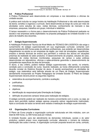 Centro Estadual de Educação Tecnológica Paula Souza 
                                              Governo do Estado de São Paulo 
                       Praça Cel. Fernando Prestes, 74 – Bom Retiro – CEP: 01124‐060 – São Paulo – SP     


4.6   Prática Profissional
A Prática Profissional será desenvolvida em empresas e nos laboratórios e oficinas da
unidade escolar.
A prática será incluída na carga horária da Habilitação Profissional e não está desvinculada
da teoria; constitui e organiza o currículo. Será desenvolvida ao longo do curso por meio de
atividades como estudos de caso, visitas técnicas, conhecimento de mercado e das
empresas, pesquisas, trabalhos em grupo, individual e relatórios.
O tempo necessário e a forma para o desenvolvimento da Prática Profissional realizada na
escola e nas empresas serão explicitados na proposta pedagógica da Unidade Escolar e no
plano de trabalho dos docentes.


4.7    Estágio Supervisionado
A Habilitação Profissional Técnica de Nível Médio de TÉCNICO EM LOGÍSTICA não exige o
cumprimento de estágio supervisionado em sua organização curricular, contando com
aproximadamente 600 horas-aulas de práticas profissionais, que poderão ser desenvolvidas
integralmente na escola ou em empresas da região, por meio de simulações, experiências,
ensaios e demais técnicas de ensino que permitam a vivência dos alunos em situações
próximas da realidade do setor produtivo. O desenvolvimento de projetos, estudos de caso,
realização de visitas técnicas monitoradas, pesquisas de campo e aulas práticas
desenvolvidas em laboratórios, oficinas e salas-ambiente garantirão o desenvolvimento de
competências específicas da área de formação.
O aluno, a seu critério, poderá realizar estágio supervisionado, não sendo, no entanto,
condição para a conclusão do curso. Quando realizado, as horas efetivamente cumpridas
deverão constar do Histórico Escolar do aluno. A escola acompanhará as atividades de
estágio, cuja sistemática será definida através de um Plano de Estágio Supervisionado
devidamente incorporado ao Projeto Pedagógico da Unidade Escolar. O Plano de Estágio
Supervisionado deverá prever os seguintes registros:
•     sistemática de acompanhamento, controle e avaliação;
•     justificativa;
•     metodologias;
•     objetivos;
•     identificação do responsável pela Orientação de Estágio;
•     definição de possíveis campos/ áreas para realização de estágios.
O estágio somente poderá ser realizado de maneira concomitante com o curso, ou seja, ao
aluno será permitido realizar estágio apenas enquanto estiver regularmente matriculado.
Após a conclusão de todos os temas será vedada a realização de estágio supervisionado.


4.8      Organizações Curriculares
O Plano de Curso propõe a organização curricular estruturada em três módulos, com um
total de 400 horas, ou 500 horas-aula por módulo.
A Unidade Escolar, para dar atendimento às demandas individuais, sociais e do setor
produtivo, poderá propor nova organização curricular, alterando o número de módulos,
distribuição das aulas e temas. A organização curricular proposta levará em conta, contudo,


                                                                                                             CNPJ/62823257/0001-09 38
                                                                                                                          Página nº 54
 