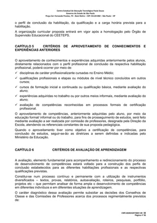 Centro Estadual de Educação Tecnológica Paula Souza 
                                            Governo do Estado de São Paulo 
                     Praça Cel. Fernando Prestes, 74 – Bom Retiro – CEP: 01124‐060 – São Paulo – SP     


o perfil de conclusão da habilitação, da qualificação e a carga horária prevista para a
habilitação.
A organização curricular proposta entrará em vigor após a homologação pelo Órgão de
Supervisão Educacional do CEETEPS.


CAPÍTULO 5     CRITÉRIOS                 DE       APROVEITAMENTO                        DE       CONHECIMENTOS                   E
EXPERIÊNCIAS ANTERIORES


O aproveitamento de conhecimentos e experiências adquiridas anteriormente pelos alunos,
diretamente relacionados com o perfil profissional de conclusão da respectiva habilitação
profissional, poderá ocorrer por meio de:
   disciplinas de caráter profissionalizante cursadas no Ensino Médio;
   qualificações profissionais e etapas ou módulos de nível técnico concluídos em outros
   cursos;
   cursos de formação inicial e continuada ou qualificação básica, mediante avaliação do
   aluno;
   experiências adquiridas no trabalho ou por outros meios informais, mediante avaliação do
   aluno;
   avaliação de competências reconhecidas em processos formais de certificação
   profissional.
O aproveitamento de competências, anteriormente adquiridas pelo aluno, por meio da
educação formal/ informal ou do trabalho, para fins de prosseguimento de estudos, será feito
mediante avaliação a ser realizada por comissão de professores, designada pela Direção da
Escola, atendendo os referenciais constantes de sua proposta pedagógica.
Quando o aproveitamento tiver como objetivo a certificação de competências, para
conclusão de estudos, seguir-se-ão as diretrizes a serem definidas e indicadas pelo
Ministério da Educação.


CAPÍTULO 6                  CRITÉRIOS DE AVALIAÇÃO DE APRENDIZAGEM


A avaliação, elemento fundamental para acompanhamento e redirecionamento do processo
de desenvolvimento de competências estará voltado para a construção dos perfis de
conclusão estabelecidos para as diferentes habilitações profissionais e as respectivas
qualificações previstas.
Constitui-se num processo contínuo e permanente com a utilização de instrumentos
diversificados – textos, provas, relatórios, autoavaliação, roteiros, pesquisas, portfólio,
projetos etc – que permitam analisar de forma ampla o desenvolvimento de competências
em diferentes indivíduos e em diferentes situações de aprendizagem.
O caráter diagnóstico dessa avaliação permite subsidiar as decisões dos Conselhos de
Classe e das Comissões de Professores acerca dos processos regimentalmente previstos
de:


                                                                                                           CNPJ/62823257/0001-09 38
                                                                                                                        Página nº 55
 