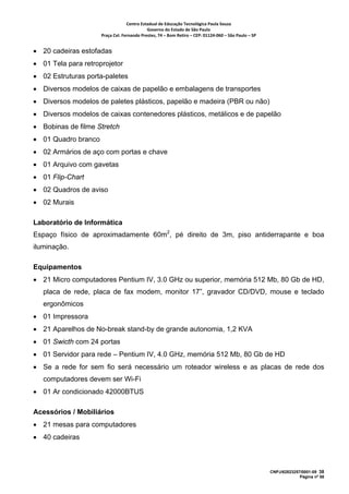 Centro Estadual de Educação Tecnológica Paula Souza 
                                            Governo do Estado de São Paulo 
                     Praça Cel. Fernando Prestes, 74 – Bom Retiro – CEP: 01124‐060 – São Paulo – SP     


• 20 cadeiras estofadas
• 01 Tela para retroprojetor
• 02 Estruturas porta-paletes
• Diversos modelos de caixas de papelão e embalagens de transportes
• Diversos modelos de paletes plásticos, papelão e madeira (PBR ou não)
• Diversos modelos de caixas contenedores plásticos, metálicos e de papelão
• Bobinas de filme Stretch
• 01 Quadro branco
• 02 Armários de aço com portas e chave
• 01 Arquivo com gavetas
• 01 Flip-Chart
• 02 Quadros de aviso
• 02 Murais

Laboratório de Informática
Espaço físico de aproximadamente 60m2, pé direito de 3m, piso antiderrapante e boa
iluminação.

Equipamentos
• 21 Micro computadores Pentium IV, 3.0 GHz ou superior, memória 512 Mb, 80 Gb de HD,
   placa de rede, placa de fax modem, monitor 17”, gravador CD/DVD, mouse e teclado
   ergonômicos
• 01 Impressora
• 21 Aparelhos de No-break stand-by de grande autonomia, 1,2 KVA
• 01 Swicth com 24 portas
• 01 Servidor para rede – Pentium IV, 4.0 GHz, memória 512 Mb, 80 Gb de HD
• Se a rede for sem fio será necessário um roteador wireless e as placas de rede dos
   computadores devem ser Wi-Fi
• 01 Ar condicionado 42000BTUS

Acessórios / Mobiliários
• 21 mesas para computadores
• 40 cadeiras



                                                                                                           CNPJ/62823257/0001-09 38
                                                                                                                        Página nº 58
 