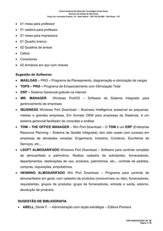 Centro Estadual de Educação Tecnológica Paula Souza 
                                                  Governo do Estado de São Paulo 
                           Praça Cel. Fernando Prestes, 74 – Bom Retiro – CEP: 01124‐060 – São Paulo – SP     


• 01 mesa para professor
• 01 cadeira para professor
• 01 mesa para impressora
• 01 Quadro branco
• 02 Quadros de avisos
• Cabos
• Conectores
• 02 Armários em aço com chaves

Sugestão de Softwares
•       MAXLOAD – PRO – Programa de Planejamento, diagramação e otimização de cargas
•       TOPS – PRO – Programa de Empacotamento com Otimização Total
•       ERP – Sistema Gerencial gratuito na internet
•       MR. MANAGER             Windows PortCD – Software de Sistema Integrado para
        gerenciamento de empresas
•       IBUSINESS Windows Port Download – Business Intelligence acessível as pequenas,
        médias e grandes empresas. Em formato OEM para empresas de Sistemas, é um
        sistema gerencial facilitador de consultas e análise
•       TOM – THE OFFICE MANAGER – Win Port Download – O TOM é um ERP (Enterprise
        Resource Planning – Sistema de Gestão Integrada), tem sido usado com sucesso em
        empresas de atividades variadas: Engenharia, Indústria, Comércio, Escritórios de
        Serviços, etc...
•       LSOFT ALMOXARIFADO Windows Port Download – Software para controle completo
        de almoxarifado e patrimônio. Realiza cadastro de solicitantes, fornecedores,
        departamentos, destinações de uso, produtos, patrimônios, etc.., controle de pedidos,
        compras, requisições, empréstimos.
•       HENNING ALMOXARIFADO Win Port Download – Programa para controle de
        almoxarifados em geral, com cadastro de produtos (consumíveis ou não), fornecedores,
        requisitantes, grupos de produtos, grupo de fornecedores, entrada e saída, estorno,
        devolução de produtos.


    SUGESTÃO DE BIBLIOGRAFIA
    •    ABELL, Derek F. – Administração com dupla estratégia – Editora Pioneira



                                                                                                                 CNPJ/62823257/0001-09 38
                                                                                                                              Página nº 59
 