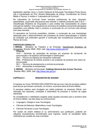Centro Estadual de Educação Tecnológica Paula Souza 
                                         Governo do Estado de São Paulo 
                  Praça Cel. Fernando Prestes, 74 – Bom Retiro – CEP: 01124‐060 – São Paulo – SP     

legislações vigentes, levou o Centro Estadual de Educação Tecnológica Paula Souza,
sob a coordenação do Prof. Almério Melquíades de Araújo, Coordenador de Ensino
Médio e Técnico, a instituir o “Laboratório de Currículo”.
No Laboratório de Currículo foram reunidos profissionais da área, docentes,
especialistas, supervisão educacional para estudar o material produzido pela C.B.O. –
Classificação Brasileira de Ocupações e para análise das necessidades do próprio
mercado de trabalho. Uma sequência de encontros de trabalho previamente planejados
possibilitou uma reflexão maior e produziu a construção de um currículo mais afinado
com esse mercado.
O Laboratório de Currículo possibilitou, também, a construção de uma metodologia
adequada para o desenvolvimento dos processos de ensino aprendizagem e sistema
de avaliação que pretendem garantir a construção das competências propostas nos
Planos de Curso.

FONTES DE CONSULTA
1. BRASIL     Ministério do Trabalho e do Emprego. Classificação Brasileira de
Ocupações. Brasília: MtbE: 2002. (site: http://www.mtecbo.gov.br)
    TÍTULOS
    1416 – Gerentes de operações de serviços em empresa de transporte, de
    comunicação e de logística (armazenagem e distribuição)
    3421 – Técnico em logística de transporte multimodal
    3542 - Profissionais de direitos autorais e de avaliacão de produtos dos meios de
    comunicação
    3911 – Técnicos de planejamento e controle da produção
    4141- Almoxarifes e armazenistas
 2. BRASIL Ministério da Educação. Catálogo Nacional dos Cursos Técnicos.
 Brasília: MEC: 2008. (site: http://www.mec.gov.br)


CAPÍTULO 2                    REQUISITOS DE ACESSO


O ingresso ao Curso TÉCNICO EM LOGÍSTICA dar-se-á por meio de processo seletivo
para alunos que tenham concluído, no mínimo, a primeira série do Ensino Médio.
O processo seletivo será divulgado por edital publicado na Imprensa Oficial, com
indicação dos requisitos, condições e sistemática do processo e número de vagas
oferecidas.
As competências e habilidades exigidas serão aquelas previstas para a primeira série
do Ensino Médio, nas três áreas do conhecimento:
•   Linguagem, Códigos e suas Tecnologias;
•   Ciências da Natureza, Matemática e suas Tecnologias;
•   Ciências Humanas e suas Tecnologias.
Por razões de ordem didática e/ ou administrativa que justifiquem, poderão ser
utilizados procedimentos diversificados para ingresso, sendo os candidatos deles
notificados por ocasião de suas inscrições.




                                                                                                        CNPJ/62823257/0001-09 38
                                                                                                                      Página nº 6
 