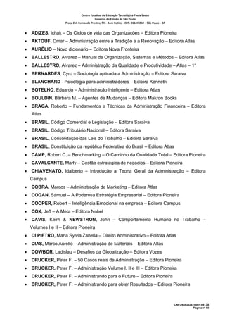 Centro Estadual de Educação Tecnológica Paula Souza 
                                            Governo do Estado de São Paulo 
                     Praça Cel. Fernando Prestes, 74 – Bom Retiro – CEP: 01124‐060 – São Paulo – SP     


•   ADIZES, Ichak – Os Ciclos de vida das Organizações – Editora Pioneira
•   AKTOUF, Omar – Administração entre a Tradição e a Renovação – Editora Atlas
•   AURÉLIO – Novo dicionário – Editora Nova Fronteira
•   BALLESTRO, Alvarez – Manual de Organização, Sistemas e Métodos – Editora Atlas
•   BALLESTRO, Alvarez – Administração da Qualidade e Produtividade – Atlas – 1ª
•   BERNARDES, Cyro – Sociologia aplicada a Administração – Editora Saraiva
•   BLANCHARD - Psicologia para administradores – Editora Kenneth
•   BOTELHO, Eduardo – Administração Inteligente – Editora Atlas
•   BOULDIN, Bárbara M. – Agentes de Mudanças – Editora Makron Books
•   BRAGA, Roberto – Fundamentos e Técnicas da Administração Financeira – Editora
    Atlas
•   BRASIL, Código Comercial e Legislação – Editora Saraiva
•   BRASIL, Código Tributário Nacional – Editora Saraiva
•   BRASIL, Consolidação das Leis do Trabalho – Editora Saraiva
•   BRASIL, Constituição da república Federativa do Brasil – Editora Atlas
•   CAMP, Robert C. – Benchmarking – O Caminho da Qualidade Total – Editora Pioneira
•   CAVALCANTE, Marly – Gestão estratégica de negócios – Editora Pioneira
•   CHIAVENATO, Idalberto – Introdução a Teoria Geral da Administração – Editora
    Campus
•   COBRA, Marcos – Administração de Marketing – Editora Atlas
•   COGAN, Samuel – A Poderosa Estratégia Empresarial – Editora Pioneira
•   COOPER, Robert – Inteligência Emocional na empresa – Editora Campus
•   COX, Jeff – A Meta – Editora Nobel
•   DAVIS, Keirh & NEWSTRON, John – Comportamento Humano no Trabalho –
    Volumes I e II – Editora Pioneira
•   DI PIETRO, Maria Sylvia Zanella – Direito Administrativo – Editora Atlas
•   DIAS, Marco Aurélio – Administração de Materiais – Editora Atlas
•   DOWBOR, Ladislau – Desafios da Globalização – Editora Vozes
•   DRUCKER, Peter F. – 50 Casos reais de Administração – Editora Pioneira
•   DRUCKER, Peter F. – Administração Volume I, II e III – Editora Pioneira
•   DRUCKER, Peter F. – Administrando para o Futuro – Editora Pioneira
•   DRUCKER, Peter F. – Administrando para obter Resultados – Editora Pioneira



                                                                                                           CNPJ/62823257/0001-09 38
                                                                                                                        Página nº 60
 