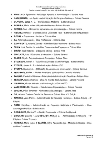 Centro Estadual de Educação Tecnológica Paula Souza 
                                            Governo do Estado de São Paulo 
                     Praça Cel. Fernando Prestes, 74 – Bom Retiro – CEP: 01124‐060 – São Paulo – SP     


•   MINICUCCI, Agostinho – Psicologia Aplicada a Administração – Editora Atlas
•   NASCIMENTO, Luis Paulo – Administração de Cargos e Salários – Editora Pioneira
•   OLIVEIRA, Celso A . M. – Contabilidade Moderna – Editora Saraiva
•   PEREIRA, Maria Isabel – Modelo de Gestão – Editora Pioneira
•   PETERS, Tom – Rompendo as barreiras da administração – Editora Harbra
•   RIBEIRO, Haroldo – 5 S Base para a Qualidade Total – Editora Casa da Qualidade
•   ROCHA – Empresas e clientela – Editora Atlas
•   SÁ, Antonio Lopes de – Ética Profissional – Editora Atlas
•   SANVICENTE, Antonio Zoratto – Administração Financeira – Editora Atlas
•   SILVA, José Pereira da – Análise Financeira das Empresas – Editora Atlas
•   SIMÃO, José Roberto – Cidadania e Ética – Editora FTD
•   SINCLAYR, Luiz – Economia e Mercados – Editora Saraiva
•   SLACK, Nigel – Administração da Produção – Editora Atlas
•   STEVESON, Willian J. – Estatística Aplicada a Administração – Editora Harbra
•   STONER, James A . F. – Administração – Editora LTC
•   STUMPF, Stephen A . – O Desafio do crescimento empresarial – Editora Campus
•   TREUHERZ, Rolf M. – Análise Financeira por Objetivos – Editora Pioneira
•   TAYLOR, Frederick Winslow – Principio da Administração Cientifica – Editora Atlas
•   TEIXEIRA, Nelson Gomes – Ética no mundo das Empresas – Editora Pioneira
•   UHLMANN, Gunter Wilhelm – Administração – Editora FTD
•   VASCONCELOS, Eduardo – Estrutura das Organizações – Editora Pioneira
•   WRIGHT, Peter e Parmel – Administração Estratégica – Editora Atlas
•   GIL, Antonio Carlos – Gestão de Pessoas – Editora Atlas – 3ª Edição
•   MARRAS, Jean Pierre – Administração de Recursos Humanos – Editora Futura – 8ª
    Edição
•   POZO, Hamilton – Administração de Recursos Materiais e Patrimoniais – Uma
    Abordagem Política – Editora Atlas
•   RODRIGUEZ, Martins V. – Gestão Empresarial – Editora Qualitymark
•   BRIGHAM, Eugene F. & EHRHARDT, Michael C. – Administração Financeira – 10ª
    Edição – Editora Thomson
•   PEREIRA, Maria Isabel & SANTOS, Silvio Aparecido dos – Modelo de Gestão – Uma
    Análise Conceitual



                                                                                                           CNPJ/62823257/0001-09 38
                                                                                                                        Página nº 62
 