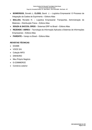 Centro Estadual de Educação Tecnológica Paula Souza 
                                             Governo do Estado de São Paulo 
                      Praça Cel. Fernando Prestes, 74 – Bom Retiro – CEP: 01124‐060 – São Paulo – SP     


•   BOWERSOX, Donald J.; CLOSS, David J. – Logística Empresarial: O Processo de
    Integração da Cadeia de Suprimento – Editora Atlas
•   BALLOU, Ronaldo H. – Logística Empresarial: Transportes, Administração de
    Materiais – Distribuição Física – Editora Atlas
•   SOUZA & SACCOL ORGS – Sistemas ERP no Brasil – Editora Atlas
•   REZENDE / ABREU – Tecnologia da Informação Aplicada a Sistemas de Informações
    Empresariais – Editora Atlas
•   PARENTE – Varejo no Brasil – Editora Atlas


REVISTAS TÉCNICAS
•   EXAME
•   VOCE S/A
•   Coleção INFO
•   DINHEIRO
•   Meu Próprio Negócio
•   E-COMMERCE
•   Comércio exterior




                                                                                                            CNPJ/62823257/0001-09 38
                                                                                                                         Página nº 64
 