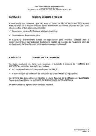 Centro Estadual de Educação Tecnológica Paula Souza 
                                             Governo do Estado de São Paulo 
                      Praça Cel. Fernando Prestes, 74 – Bom Retiro – CEP: 01124‐060 – São Paulo – SP     




CAPÍTULO 8                   PESSOAL DOCENTE E TÉCNICO


A contratação dos docentes que irão atuar no Curso de TÉCNICO EM LOGÍSTICA será
feita por meio de Concurso Público, como determinam as normas próprias do CEETEPS,
obedecendo à ordem abaixo discriminada:
   Licenciados na Área Profissional relativa à disciplina;

   Graduados na Área da disciplina.

O CEETEPS proporcionará cursos de capacitação para docentes voltados para o
desenvolvimento de competências diretamente ligadas ao exercício do magistério, além do
conhecimento da filosofia e das políticas da educação profissional.




CAPÍTULO 9                   CERTIFICADOS E DIPLOMAS


Ao aluno concluinte do curso será conferido e expedido o diploma de TÉCNICO EM
LOGÍSTICA, satisfeitas as exigências relativas:
   ao cumprimento do currículo previsto para habilitação;

   à apresentação do certificado de conclusão do Ensino Médio ou equivalente.

Ao término dos dois primeiros módulos, o aluno fará jus ao Certificado de Qualificação
Técnica de Nível Médio de AUXILIAR DE PROCESSOS OPERACIONAIS.

Os certificados e o diploma terão validade nacional.




                                                                                                            CNPJ/62823257/0001-09 38
                                                                                                                         Página nº 65
 