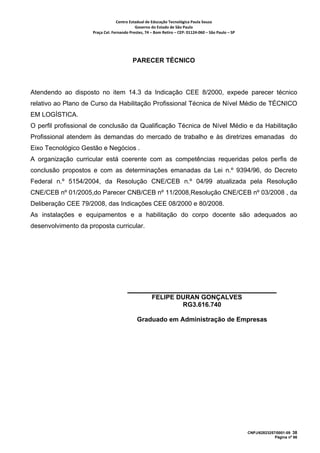Centro Estadual de Educação Tecnológica Paula Souza 
                                            Governo do Estado de São Paulo 
                     Praça Cel. Fernando Prestes, 74 – Bom Retiro – CEP: 01124‐060 – São Paulo – SP     




                                           PARECER TÉCNICO



Atendendo ao disposto no item 14.3 da Indicação CEE 8/2000, expede parecer técnico
relativo ao Plano de Curso da Habilitação Profissional Técnica de Nível Médio de TÉCNICO
EM LOGÍSTICA.
O perfil profissional de conclusão da Qualificação Técnica de Nível Médio e da Habilitação
Profissional atendem às demandas do mercado de trabalho e às diretrizes emanadas do
Eixo Tecnológico Gestão e Negócios .
A organização curricular está coerente com as competências requeridas pelos perfis de
conclusão propostos e com as determinações emanadas da Lei n.º 9394/96, do Decreto
Federal n.º 5154/2004, da Resolução CNE/CEB n.º 04/99 atualizada pela Resolução
CNE/CEB nº 01/2005,do Parecer CNB/CEB nº 11/2008,Resolução CNE/CEB nº 03/2008 , da
Deliberação CEE 79/2008, das Indicações CEE 08/2000 e 80/2008.
As instalações e equipamentos e a habilitação do corpo docente são adequados ao
desenvolvimento da proposta curricular.




                                                      FELIPE DURAN GONÇALVES
                                                              RG3.616.740

                                             Graduado em Administração de Empresas




                                                                                                           CNPJ/62823257/0001-09 38
                                                                                                                        Página nº 66
 