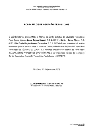 Centro Estadual de Educação Tecnológica Paula Souza 
                                           Governo do Estado de São Paulo 
                    Praça Cel. Fernando Prestes, 74 – Bom Retiro – CEP: 01124‐060 – São Paulo – SP     




                 PORTARIA DE DESIGNAÇÃO DE 05-01-2009




O Coordenador do Ensino Médio e Técnico do Centro Estadual de Educação Tecnológica
Paula Souza designa Laura Teresa Mazzei, R.G. 2.862.171, Daniel Garcia Flores, R.G.
6.173.104 e Sonia Regina Correa Fernandes, R.G. 9.630.740-7 para procederem à análise
e emitirem parecer técnico sobre o Plano de Curso da Habilitação Profissional Técnica de
Nível Médio de TÉCNICO EM LOGÍSTICA, incluindo a Qualificação Técnica de Nível Médio
de AUXILIAR DE PROCESSOS OPERACIONAIS, a ser implantada na rede de escolas do
Centro Estadual de Educação Tecnológica Paula Souza – CEETEPS.




                                São Paulo, 05 de janeiro de 2009.




                           ALMÉRIO MELQUÍADES DE ARAÚJO
                             Coordenador de Ensino Médio e Técnico




                                                                                                          CNPJ/62823257/0001-09 38
                                                                                                                       Página nº 67
 