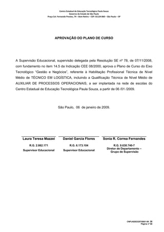 Centro Estadual de Educação Tecnológica Paula Souza 
                                             Governo do Estado de São Paulo 
                      Praça Cel. Fernando Prestes, 74 – Bom Retiro – CEP: 01124‐060 – São Paulo – SP     




                              APROVAÇÃO DO PLANO DE CURSO




A Supervisão Educacional, supervisão delegada pela Resolução SE nº 78, de 07/11/2008,
com fundamento no item 14.5 da Indicação CEE 08/2000, aprova o Plano de Curso do Eixo
Tecnológico “Gestão e Negócios”, referente à Habilitação Profissional Técnica de Nível
Médio de TÉCNICO EM LOGÍSTICA, incluindo a Qualificação Técnica de Nível Médio de
AUXILIAR DE PROCESSOS OPERACIONAIS, a ser implantada na rede de escolas do
Centro Estadual de Educação Tecnológica Paula Souza, a partir de 06 /01 /2009.




                                 São Paulo, 06 de janeiro de 2009.




    Laura Teresa Mazzei               Daniel Garcia Flores                         Sonia R. Correa Fernandes
         R.G. 2.862.171                       R.G. 6.173.104                                R.G. 9.630.740-7
                                                                                       Diretor de Departamento –
    Supervisor Educacional             Supervisor Educacional
                                                                                          Grupo de Supervisão




                                                                                                            CNPJ/62823257/0001-09 38
                                                                                                                         Página nº 68
 