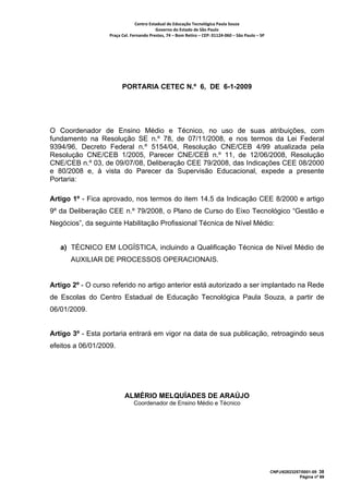 Centro Estadual de Educação Tecnológica Paula Souza 
                                          Governo do Estado de São Paulo 
                   Praça Cel. Fernando Prestes, 74 – Bom Retiro – CEP: 01124‐060 – São Paulo – SP     




                         PORTARIA CETEC N.º 6, DE 6-1-2009




O Coordenador de Ensino Médio e Técnico, no uso de suas atribuições, com
fundamento na Resolução SE n.º 78, de 07/11/2008, e nos termos da Lei Federal
9394/96, Decreto Federal n.º 5154/04, Resolução CNE/CEB 4/99 atualizada pela
Resolução CNE/CEB 1/2005, Parecer CNE/CEB n.º 11, de 12/06/2008, Resolução
CNE/CEB n.º 03, de 09/07/08, Deliberação CEE 79/2008, das Indicações CEE 08/2000
e 80/2008 e, à vista do Parecer da Supervisão Educacional, expede a presente
Portaria:

Artigo 1º - Fica aprovado, nos termos do item 14.5 da Indicação CEE 8/2000 e artigo
9º da Deliberação CEE n.º 79/2008, o Plano de Curso do Eixo Tecnológico “Gestão e
Negócios”, da seguinte Habilitação Profissional Técnica de Nível Médio:


    a) TÉCNICO EM LOGÍSTICA, incluindo a Qualificação Técnica de Nível Médio de
      AUXILIAR DE PROCESSOS OPERACIONAIS.


Artigo 2º - O curso referido no artigo anterior está autorizado a ser implantado na Rede
de Escolas do Centro Estadual de Educação Tecnológica Paula Souza, a partir de
06/01/2009.


Artigo 3º - Esta portaria entrará em vigor na data de sua publicação, retroagindo seus
efeitos a 06/01/2009.


 
 
                          ALMÉRIO MELQUÍADES DE ARAÚJO
                               Coordenador de Ensino Médio e Técnico




                                                                                                         CNPJ/62823257/0001-09 38
                                                                                                                      Página nº 69
 