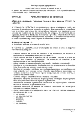 Centro Estadual de Educação Tecnológica Paula Souza 
                                          Governo do Estado de São Paulo 
                   Praça Cel. Fernando Prestes, 74 – Bom Retiro – CEP: 01124‐060 – São Paulo – SP     

O acesso aos demais módulos ocorrerá por classificação, com aproveitamento do
módulo anterior, ou por reclassificação.

CAPÍTULO 3                     PERFIL PROFISSIONAL DE CONCLUSÃO

MÓDULO III – Habilitação Profissional Técnica de Nível Médio de TÉCNICO EM
LOGÍSTICA

O TÉCNICO EM LOGÍSTICA é o profissional que executa e colabora na gestão dos
processos de planejamentos, operações e controles de programação da produção de
bens e serviços, programação de manutenção de máquinas e de equipamentos, de
compras, de recebimento, de armazenamento, de estoques, de movimentação, de
expedição, transporte e distribuição de materiais e produtos, utilizando tecnologia de
informação. Presta atendimento aos clientes. Implementa os procedimentos de controle
de custos, qualidade, segurança e higiene do trabalho no sistema logístico.

MERCADO DE TRABALHO
  Instituições públicas, privadas e do terceiro setor.

O TÉCNICO EM LOGÍSTICA deve ter alcançado, ao concluir o curso, as seguintes
competências que seguem.

• Elaborar planilhas de custos de fabricação e de manutenção de máquinas e
  equipamentos, considerando a relação custo benefício.
• Aplicar normas técnicas e especificações de catálogos, manuais e tabelas em
  projetos, em processos de fabricação, na instalação de máquinas e de
  equipamentos e na manutenção industrial.
• Aplicar métodos, processos e logística na produção, instalação e manutenção.
• Identificar e formular estratégias de planejamento: de armazenamento e disposição
  física de produtos, de compra e venda, de pós-venda.
• Identificar e interpretar a legislação que regula as atividades de comercialização, do
  meio ambiente, bem como as normas referentes aos direitos do consumidor, aos
  contratos comerciais, às normas de higiene e segurança, ao comércio exterior, às
  questões tributárias e fiscais.
• Controlar estoques utilizando técnicas e modelos adequados.
• Identificar e interpretar as diretrizes do planejamento estratégico, do planejamento
  tático e do plano diretor aplicável à gestão organizacional.
• Identificar as estruturas orçamentárias e societárias das organizações e relacioná-
  las com os processos de gestão específicos.
• Interpretar resultados de estudos de mercado, econômicos ou tecnológicos,
  utilizando os processo de gestão.
• Utilizar os instrumentos de planejamento, bem como executar, controlar e avaliar os
  procedimentos dos ciclos:
  o de pessoal;
  o de recursos materiais;
  o tributário;
  o financeiro;
  o contábil;
  o do patrimônio;


                                                                                                         CNPJ/62823257/0001-09 38
                                                                                                                       Página nº 7
 