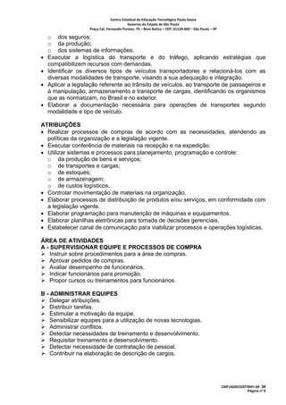 Centro Estadual de Educação Tecnológica Paula Souza 
                                           Governo do Estado de São Paulo 
                    Praça Cel. Fernando Prestes, 74 – Bom Retiro – CEP: 01124‐060 – São Paulo – SP     

    o dos seguros;
    o da produção;
    o dos sistemas de informações.
•   Executar a logística do transporte e do tráfego, aplicando estratégias que
    compatibilizem recursos com demandas.
•   Identificar os diversos tipos de veículos transportadores e relacioná-los com as
    diversas modalidades de transporte, visando a sua adequação e integração.
•   Aplicar a legislação referente ao trânsito de veículos, ao transporte de passageiros e
    à manipulação, armazenamento e transporte de cargas, identificando os organismos
    que as normatizam, no Brasil e no exterior.
•   Elaborar a documentação necessária para operações de transportes segundo
    modalidade e tipo de veículo.

ATRIBUIÇÕES
• Realizar processos de compras de acordo com as necessidades, atendendo as
  políticas da organização e a legislação vigente.
• Executar conferência de materiais na recepção e na expedição.
• Utilizar sistemas e processos para planejamento, programação e controle:
  o da produção de bens e serviços;
  o de transportes e cargas;
  o de estoques;
  o de armazenagem;
  o de custos logísticos.
• Controlar movimentação de materiais na organização.
• Elaborar processos de distribuição de produtos e/ou serviços, em conformidade com
  a legislação vigente.
• Elaborar programação para manutenção de máquinas e equipamentos.
• Elaborar planilhas eletrônicas para tomada de decisões gerenciais.
• Estabelecer canal de comunicação para viabilizar processos e operações logísticas.

ÁREA DE ATIVIDADES
A - SUPERVISIONAR EQUIPE E PROCESSOS DE COMPRA
    Instruir sobre procedimentos para a área de compras.
    Aprovar pedidos de compras.
    Avaliar desempenho de funcionários.
    Indicar funcionários para promoção.
    Propor cursos ou treinamentos para funcionários.

B - ADMINISTRAR EQUIPES
    Delegar atribuições.
    Distribuir tarefas.
    Estimular a motivação da equipe.
    Sensibilizar equipes para a utilização de novas tecnologias.
    Administrar conflitos.
    Detectar necessidades de treinamento e desenvolvimento.
    Requisitar treinamento e desenvolvimento.
    Detectar necessidade de contratação de pessoal.
    Contribuir na elaboração de descrição de cargos.




                                                                                                          CNPJ/62823257/0001-09 38
                                                                                                                        Página nº 8
 