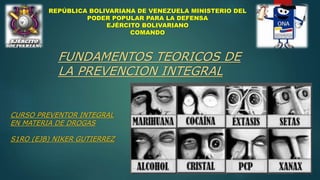 REPÚBLICA BOLIVARIANA DE VENEZUELA MINISTERIO DEL
PODER POPULAR PARA LA DEFENSA
EJÉRCITO BOLIVARIANO
COMANDO
CURSO PREVENTOR INTEGRAL
EN MATERIA DE DROGAS
S1RO (EJB) NIKER GUTIERREZ
FUNDAMENTOS TEORICOS DE
LA PREVENCION INTEGRAL
 