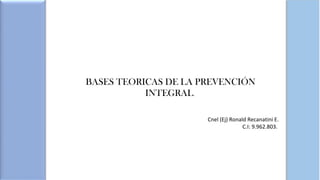 BASES TEORICAS DE LA PREVENCIÓN
INTEGRAL.
Cnel (Ej) Ronald Recanatini E.
C.I: 9.962.803.
 