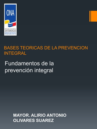 BASES TEORICAS DE LA PREVENCION
INTEGRAL
Fundamentos de la
prevención integral
MAYOR. ALIRIO ANTONIO
OLIVARES SUAREZ
 