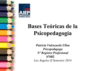Bases Teóricas de la 
Psicopedagogía 
Patricia Valenzuela Ulloa 
Psicopedagoga 
Nº Registro Profesional 
67682 
Los Ángeles II Semestre 2014 
 
