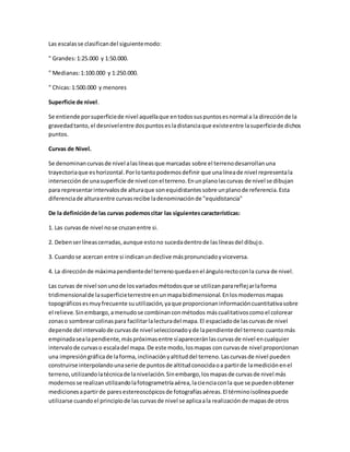 Las escalas se clasifican del siguiente modo: 
" Grandes: 1:25.000 y 1:50.000. 
" Medianas: 1:100.000 y 1:250.000. 
" Chicas: 1:500.000 y menores 
Superficie de nivel. 
Se entiende por superficie de nivel aquella que en todos sus puntos es normal a la dirección de la 
gravedad tanto, el desnivel entre dos puntos es la distancia que existe entre la superficie de dichos 
puntos. 
Curvas de Nivel. 
Se denominan curvas de nivel a las líneas que marcadas sobre el terreno desarrollan una 
trayectoria que es horizontal. Por lo tanto podemos definir que una línea de nivel representa la 
intersección de una superficie de nivel con el terreno. En un plano las curvas de nivel se dibujan 
para representar intervalos de altura que son equidistantes sobre un plano de referencia. Esta 
diferencia de altura entre curvas recibe la denominación de "equidistancia" 
De la definición de las curvas podemos citar las siguientes características: 
1. Las curvas de nivel no se cruzan entre si. 
2. Deben ser líneas cerradas, aunque esto no suceda dentro de las líneas del dibuj o. 
3. Cuando se acercan entre si indican un declive más pronunciado y viceversa. 
4. La dirección de máxima pendiente del terreno queda en el ángulo recto con la curva de nivel. 
Las curvas de nivel son uno de los variados métodos que se utilizan para reflej ar la forma 
tridimensional de la superficie terrestre en un mapa bidimensional. En los modernos mapas 
topográficos es muy frecuente su utilización, ya que proporcionan información cuantitativa sobre 
el relieve. Sin embargo, a menudo se combinan con métodos más cualitativos como el colorear 
zonas o sombrear colinas para facilitar la lectura del mapa. El espaciado de las curvas de nivel 
depende del intervalo de curvas de nivel seleccionado y de la pendiente del terreno: cuanto más 
empinada sea la pendiente, más próximas entre sí aparecerán las curvas de nivel en cualquier 
intervalo de curvas o escala del mapa. De este modo, los mapas con curvas de nivel proporcionan 
una impresión gráfica de la forma, inclinación y altitud del terreno. Las curvas de nivel pueden 
construirse interpolando una serie de puntos de altitud conocida o a partir de la medición en el 
terreno, utilizando la técnica de la nivelación. Sin embargo, los mapas de curvas de nivel más 
modernos se realizan utilizando la fotogrametría aérea, la ciencia con la que se pueden obtener 
mediciones a partir de pares estereoscópicos de fotografías aéreas. El término isolínea puede 
utilizarse cuando el principio de las curvas de nivel se aplica a la realización de mapas de otros 
 