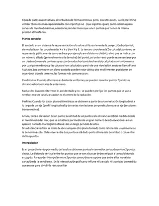 tipos de datos cuantitativos, distribuidos de forma continua, pero, en estos casos, suele preferirse 
utilizar términos más especializados con el prefijo iso - (que significa igual), como isobatas para 
curvas de nivel submarinas, o isobaras para las líneas que unen puntos que tienen la misma 
presión atmosférica. 
Planos acotados 
El acotado es un sistema de representación el cual se utiliza solamente la proyección horizontal; 
viene dada por las coordenadas X e Y o bien N y E. La tercera coordenada Z o cota del punto no se 
representa gráficamente como se hace por ejemplo en el sistema diédrico si no que se indica con 
un número al lado (generalmente a la derecha) del puntó; así un terreno puede representarse por 
un cierto número de puntos cuyas coordenadas horizontales han sido calculadas anteriormente 
por cualquier método; y las cotas se han calculado a partir de una nivelación a esto se llama Plano 
Acotado. Los puntos en un plano acotado pueden estar coloca dos en diferentes posiciones de 
acuerdo al tipo de terreno; las formas más comunes son: 
Cuadriculas: Cuando el terreno es bastante uniforme y se pueden levantar puntos fijando las 
distancias horizontales de antemano. 
Radiación: Cuando el terreno es accidentado y no - se pueden prefijar los puntos que se van a 
nivelar; en este caso la estación es el centro de la radiación. 
Perfiles: Cuando los datos plano altimétricos se obtienen a partir de una nivelación longitudinal a 
lo largo de un eje (perfil longitudinal) y de varias nivelaciones perpendiculares a ese eje (secciones 
transversales). 
Altura, Cota o elevación de un punto: La altitud de un punto es la distancia vertical medida desde 
el nivel medio del mar, que se establece por medio de un gran número de observaciones en un 
aparato llamado mareógrafo a través de un largo periodo de años. 
Si la distancia vertical se mide desde cualquier otro plano tomado como referencia usualmente se 
le denomina cota. El desnivel entre dos puntos está dado por la diferencia de altitud o cota entre 
dichos puntos. 
Interpolación 
Es el procedimiento por medio del cual se obtienen puntos intermedios colocados entre 2 puntos 
dados. La distancia vertical entre los puntos que se van a buscar debe ser igual a la equidistancia 
escogida. Para poder interpolar entre 2 puntos conocidos se supone que entre ellos no existe 
variación de la pendiente . En la interpolación gráfica no influye ni la escala ni la unidad de medida 
que se use para dividir la recta auxiliar 
 