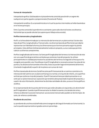 Formas de interpolación 
Interpolación grafica: Está basada en el procedimiento conocido para dividir un segmento 
cualquiera en partes iguales o proporcionales (Teorema de Thales). 
Interpolación analítica: Es un procedimiento en el cual los puntos intermedios se hallan basándose 
en el mismo principio: 
Entre 2 puntos conocidos la pendiente es constante y para cada desnivel existe una distancia 
horizontal que se puede calcular (se supone que el dibujo esta a escala). 
Perfiles transversales y longitudinales 
Perfil: es la línea determinada por La intersección del terreno con un plano vertical. Existen dos 
tipos de perfiles: Longitudinales y Transversales. Los diversos tipos de perfiles tienen por objeto 
representar con fidelidad la forma y las dimensiones que el terreno presenta según los planos 
principales. Estos definen tridimensionalmente la obra en proyecto, a una escala que permita 
cubicar sus diversos componentes. 
Perfiles longitudinales del terreno: Se llama perfil longitudinal del terreno a la intersección de éste 
con una superficie de generatrices verticales que contiene el eje del proyecto. Se utilizan 
principalmente en vialidad para mostrar los accidentes del terreno a lo largo de la línea que se ha 
escogido como posible ruta. Para dibujar el perfil longitudinal es necesario conocer las cotas de los 
puntos y las distancias horizontales entre ellos. Estos se pueden lograr directamente del terreno 
(nivelación longitudinal) o a partir de los planos con curvas de nivel. 
Perfiles trasversales de terreno: Se define como perfil transversal de un camino o carretera a la 
intersección del camino con un plano vertical que es normal, en el punto de interés, a la superficie 
vertical que contiene el eje del proyecto. El perfil transversal tiene por objeto presentar en un 
corte por un plano transversal, la posición que tendrá la obra proyectada respecto del proyecto, y 
a partir de esta información, determinar las distintas cantidades de obra, ya sea en forma gráfica o 
analítica. 
Es la representación de los puntos del terreno que están ubicados a la izquierda y a la derecha del 
perfil longitudinal. Cuando el perfil transversal se le añade la rasante y los taludes de corte y 
relleno se obtienen la sección transversal. Las secciones transversales pueden ser de tres tipos: de 
corte, de relleno o combinadas. 
Pendiente de una Línea 
La pendiente de una línea está definida como la tangente del ángulo formado con la horizontal, la 
cual se puede expresar tanto en grados como en porcentaje. 
 