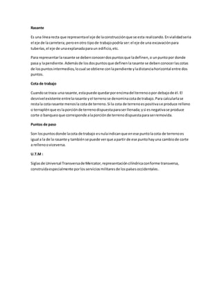 Rasante 
Es una línea recta que representa el eje de la construcción que se esta realizando. En vialidad seria 
el eje de la carretera; pero en otro tipo de trabajo podría ser: el eje de una excavación para 
tuberías, el eje de una explanada para un edificio, etc. 
Para representar la rasante se deben conocer dos puntos que la definen, o un punto por donde 
pasa y la pendiente. Además de los dos puntos que definen la rasante se deben conocer las cotas 
de los puntos intermedios, lo cual se obtiene con la pendiente y la distancia horizontal entre dos 
puntos. 
Cota de trabajo 
Cuando se traza una rasante, esta puede quedar por encima del terreno o por debajo de él. El 
desnivel existente entre la rasante y el terreno se denomina cota de trabajo. Para calcularla se 
resta la cota rasante menos la cota de terreno. Si la cota de terreno es positiva se produce relleno 
o terraplén que es la porción de terreno dispuesta para ser llenada; y si es negativa se produce 
corte o banqueo que corresponde a la porción de terreno dispuesta para ser removida. 
Puntos de paso 
Son los puntos donde la cota de trabajo es nula indican que en ese punto la cota de terreno es 
igual a la de la rasante y también se puede ver que a partir de ese punto hay una cambio de corte 
a relleno o viceversa. 
U.T.M : 
Siglas de Universal Transversa de Mercator, representación cilíndrica conforme transversa, 
construida especialmente por los servicios militares de los países occidentales . 

